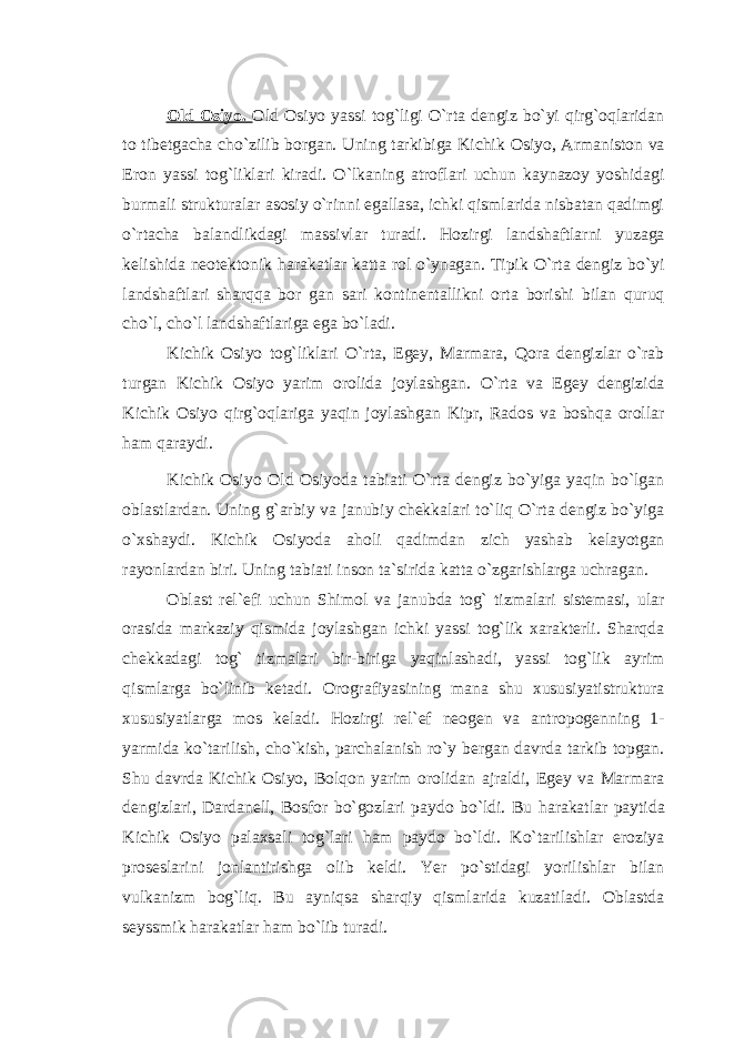 Old Osiyo. Old Osiyo yassi tog`ligi O`rta dengiz bo`yi qirg`oqlaridan to tibetgacha cho`zilib borgan. Uning tarkibiga Kichik Osiyo, Armaniston va Eron yassi tog`liklari kiradi. O`lkaning atroflari uchun kaynazoy yoshidagi burmali strukturalar asosiy o`rinni egallasa, ichki qismlarida nisbatan qadimgi o`rtacha balandlikdagi massivlar turadi. Hozirgi landshaftlarni yuzaga kelishida neotektonik harakatlar katta rol o`ynagan. Tipik O`rta dengiz bo`yi landshaftlari sharqqa bor gan sari kontinentallikni orta borishi bilan quruq cho`l, cho`l landshaftlariga ega bo`ladi. Kichik Osiyo tog`liklari O`rta, Egey, Marmara, Qora dengizlar o`rab turgan Kichik Osiyo yarim orolida joylashgan. O`rta va Egey dengizida Kichik Osiyo qirg`oqlariga yaqin joylashgan Kipr, Rados va boshqa orollar ham qaraydi. Kichik Osiyo Old Osiyoda tabiati O`rta dengiz bo`yiga yaqin bo`lgan oblastlardan. Uning g`arbiy va janubiy chekkalari to`liq O`rta dengiz bo`yiga o`xshaydi. Kichik Osiyoda aholi qadimdan zich yashab kelayotgan rayonlardan biri. Uning tabiati inson ta`sirida katta o`zgarishlarga uchragan. Oblast rel`efi uchun Shimol va janubda tog` tizmalari sistemasi, ular orasida markaziy qismida joylashgan ichki yassi tog`lik xarakterli. Sharqda chekkadagi tog` tizmalari bir-biriga yaqinlashadi, yassi tog`lik ayrim qismlarga bo`linib ketadi. Orografiyasining mana shu xususiyatistruktura xususiyatlarga mos keladi. Hozirgi rel`ef neogen va antropogenning 1- yarmida ko`tarilish, cho`kish, parchalanish ro`y bergan davrda tarkib topgan. Shu davrda Kichik Osiyo, Bolqon yarim orolidan ajraldi, Egey va Marmara dengizlari, Dardanell, Bosfor bo`gozlari paydo bo`ldi. Bu harakatlar paytida Kichik Osiyo palaxsali tog`lari ham paydo bo`ldi. Ko`tarilishlar eroziya proseslarini jonlantirishga olib keldi. Yer po`stidagi yorilishlar bilan vulkanizm bog`liq. Bu ayniqsa sharqiy qismlarida kuzatiladi. Oblastda seyssmik harakatlar ham bo`lib turadi. 