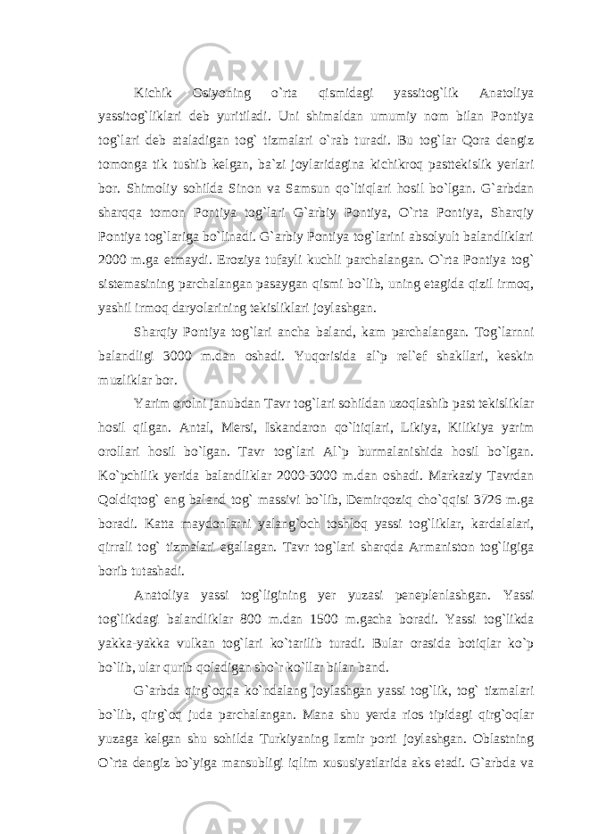 Kichik Osiyoning o`rta qismidagi yassitog`lik Anatoliya yassitog`liklari deb yuritiladi. Uni shimaldan umumiy nom bilan Pontiya tog`lari deb ataladigan tog` tizmalari o`rab turadi. Bu tog`lar Qora dengiz tomonga tik tushib kelgan, ba`zi joylaridagina kichikroq pasttekislik yerlari bor. Shimoliy sohilda Sinon va Samsun qo`ltiqlari hosil bo`lgan. G`arbdan sharqqa tomon Pontiya tog`lari G`arbiy Pontiya, O`rta Pontiya, Sharqiy Pontiya tog`lariga bo`linadi. G`arbiy Pontiya tog`larini absolyult balandliklari 2000 m.ga etmaydi. Eroziya tufayli kuchli parchalangan. O`rta Pontiya tog` sistemasining parchalangan pasaygan qismi bo`lib, uning etagida qizil irmoq, yashil irmoq daryolarining tekisliklari joylashgan. Sharqiy Pontiya tog`lari ancha baland, kam parchalangan. Tog`larnni balandligi 3000 m.dan oshadi. Yuqorisida al`p rel`ef shakllari, keskin muzliklar bor. Yarim orolni janubdan Tavr tog`lari sohildan uzoqlashib past tekisliklar hosil qilgan. Antal, Mersi, Iskandaron qo`ltiqlari, Likiya, Kilikiya yarim orollari hosil bo`lgan. Tavr tog`lari Al`p burmalanishida hosil bo`lgan. Ko`pchilik yerida balandliklar 2000-3000 m.dan oshadi. Markaziy Tavrdan Qoldiqtog` eng baland tog` massivi bo`lib, Demirqoziq cho`qqisi 3726 m.ga boradi. Katta maydonlarni yalang`och toshloq yassi tog`liklar, kardalalari, qirrali tog` tizmalari egallagan. Tavr tog`lari sharqda Armaniston tog`ligiga borib tutashadi. Anatoliya yassi tog`ligining yer yuzasi peneplenlashgan. Yassi tog`likdagi balandliklar 800 m.dan 1500 m.gacha boradi. Yassi tog`likda yakka-yakka vulkan tog`lari ko`tarilib turadi. Bular orasida botiqlar ko`p bo`lib, ular qurib qoladigan sho`r ko`llar bilan band. G`arbda qirg`oqqa ko`ndalang joylashgan yassi tog`lik, tog` tizmalari bo`lib, qirg`oq juda parchalangan. Mana shu yerda rios tipidagi qirg`oqlar yuzaga kelgan shu sohilda Turkiyaning Izmir porti joylashgan. Oblastning O`rta dengiz bo`yiga mansubligi iqlim xususiyatlarida aks etadi. G`arbda va 