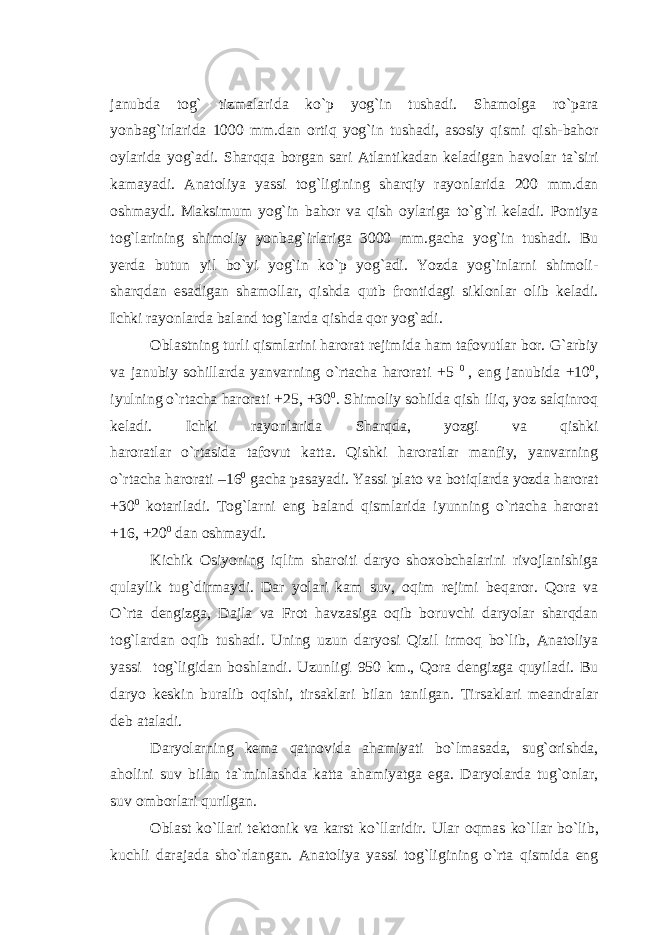 janubda tog` tizmalarida ko`p yog`in tushadi. Shamolga ro`para yonbag`irlarida 1000 mm.dan ortiq yog`in tushadi, asosiy qismi qish-bahor oylarida yog`adi. Sharqqa borgan sari Atlantikadan keladigan havolar ta`siri kamayadi. Anatoliya yassi tog`ligining sharqiy rayonlarida 200 mm.dan oshmaydi. Maksimum yog`in bahor va qish oylariga to`g`ri keladi. Pontiya tog`larining shimoliy yonbag`irlariga 3000 mm.gacha yog`in tushadi. Bu yerda butun yil bo`yi yog`in ko`p yog`adi. Yozda yog`inlarni shimoli- sharqdan esadigan shamollar, qishda qutb frontidagi siklonlar olib keladi. Ichki rayonlarda baland tog`larda qishda qor yog`adi. Oblastning turli qismlarini harorat rejimida ham tafovutlar bor. G`arbiy va janubiy sohillarda yanvarning o`rtacha harorati +5 0 , eng janubida +10 0 , iyulning o`rtacha harorati +25, +30 0 . Shimoliy sohilda qish iliq, yoz salqinroq keladi. Ichki rayonlarida Sharqda, yozgi va qishki haroratlar o`rtasida tafovut katta. Qishki haroratlar manfiy, yanvarning o`rtacha harorati –16 0 gacha pasayadi. Yassi plato va botiqlarda yozda harorat +30 0 kotariladi. Tog`larni eng baland qismlarida iyunning o`rtacha harorat +16, +20 0 dan oshmaydi. Kichik Osiyoning iqlim sharoiti daryo shoxobchalarini rivojlanishiga qulaylik tug`dirmaydi. Dar yolari kam suv, oqim rejimi beqaror. Qora va O`rta dengizga, Dajla va Frot havzasiga oqib boruvchi daryolar sharqdan tog`lardan oqib tushadi. Uning uzun daryosi Qizil irmoq bo`lib, Anatoliya yassi tog`ligidan boshlandi. Uzunligi 950 km., Qora dengizga quyiladi. Bu daryo keskin buralib oqishi, tirsaklari bilan tanilgan. Tirsaklari meandralar deb ataladi. Daryolarning kema qatnovida ahamiyati bo`lmasada, sug`orishda, aholini suv bilan ta`minlashda katta ahamiyatga ega. Daryolarda tug`onlar, suv omborlari qurilgan. Oblast ko`llari tektonik va karst ko`llaridir. Ular oqmas ko`llar bo`lib, kuchli darajada sho`rlangan. Anatoliya yassi tog`ligining o`rta qismida eng 