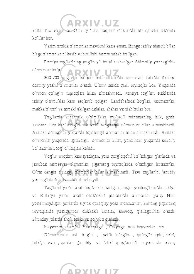 katta Tuz ko`li bor. G`arbiy Tavr tog`lari etaklarida bir qancha tektonik ko`llar bor. Yarim orolda o`rmonlar maydoni katta emas. Bunga tabiiy sharoit bilan birga o`rmonlar ni kesib yuborilishi hamm sabab bo`lgan. Pontiya tog`larining yog`in yil bo`yi tushadigan Shimoliy yonbag`rida o`rmonlar ko`p. 600-700 m.gacha bo`lgan balandliklarida namsevar kolxida tipidagi doimiy yashil o`rmonlar o`sadi. Ularni ostida qizil tuproqlar bor. Yuqorida o`rmon qo`ng`ir tuproqlari bilan almashinadi. Pontiya tog`lari etaklarida tabiiy o`simliklar kam saqlanib qolgan. Landshaftida bog`lar, uzumzorlar, makkajo`xori va tamaki ekilgan dalalar, shahar va qishloqlar bor. Tog`larda subtropik o`simliklar mo`tadil mintaqaning buk, grab, kashtan, lina kabi bargini tukuvchi kengbargli o`rmonlar bilan almashinadi. Aralash o`rmonlar yuqorida ignabargli o`rmonlar bilan almashinadi. Aralash o`rmonlar yuqorida ignabargli o`rmonlar bilan, yana ham yuqorida subal`p bo`tazorlari, tog` o`tloqlari keladi. Yog`in miqdori kamayadigan, yozi qurg`oqchil bo`ladigan g`arbida va janubda namsevar o`rmonlar, jigarrang tuproqlarda o`sadigan butazorlar, O`rta dengiz tipidagi o`rmonlar bilan almashinadi. Tavr tog`larini janubiy yonbag`irlarida livan kedri uchraydi. Tog`larni yarim orolning ichki qismiga qaragan yonbag`irlarida Likiya va Kilikiya yarim orolli ohaktoshli platolarida o`rmonlar yo`q. Nam yetishmaydigan yerlarda siyrak qarag`ay yoki archazorlar, kulrang jigarrang tuproqlarda yostiqsimon dukkakli butalar, shuvoq, g`allagullilar o`sadi. Shunday jolarda aholi echki va qo`y bo qishadi. Hayvonot olamida Yevropaga , Osiyoga xos hayvonlar bor. O`rmonlarda asl bug`u , yelik to`ng`iz , qo`ng`ir ayiq, bo`ri, tulki, suvsar , qoplon ,janubiy va ichki qurg`oqchil rayonlarda olqor, 