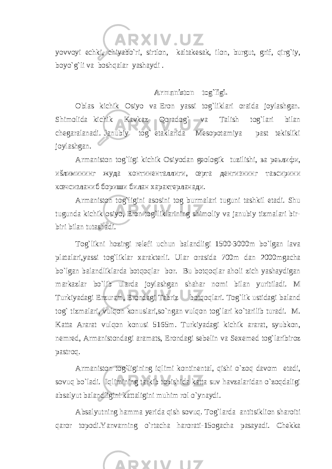 yovvoyi echki, chiyabo`ri, sirtlon, kaltakesak, ilon, burgut, grif, qirg`iy, boyo`g`li va boshqalar yashaydi . Armaniston tog`ligi. Oblas kichik Osiyo va Eron yassi tog`liklari oraida joylashgan. Shimolida kichik Kavkaz Qoradog` va Talish tog`lari bilan chegaralanadi. Janubiy tog` etaklarida Mesopotamiya past tekisliki joylashgan. Armaniston tog`ligi kichik Osiyodan geologik tuzilishi, ва реьлифи, иšлимининг жуда континенталлиги, œрта денгизнинг тавсирини кœчсизланиб бориши билан характерланади. Armaniston tog`ligini asosini tog burmalari tuguni tashkil etadi. Shu tugunda kichik osiyo, Eron tog`liklarining shimoliy va janubiy tizmalari bir- biri bilan tutashadi. Tog`likni hozirgi relefi uchun balandligi 1500-3000m bo`lgan lava platalari,yassi tog`liklar xarakterli. Ular orasida 700m dan 2000mgacha bo`lgan balandliklarda botqoqlar bor. Bu botqoqlar aholi zich yashaydigan markazlar bo`lib ularda joylashgan shahar nomi bilan yuritiladi. M Turkiyadagi Erzuram, Erondagi Tabriz botqoqlari. Tog`lik ustidagi baland tog` tizmalari, vulqon konuslari,so`ngan vulqon tog`lari ko`tarilib turadi. M. Katta Ararat vulqon konusi 5165m. Turkiyadagi kichik ararat, syubkon, nemred, Armanistondagi aramats, Erondagi sebelin va Sexemed tog`laribiroz pastroq. Armaniston tog`ligining iqlimi kontinental, qishi o`zoq davom etadi, sovuq bo`ladi. Iqlimining tarkib topishida katta suv havzalaridan o`zoqdaligi absalyut balandligini kattaligini muhim rol o`ynaydi. Absalyutning hamma yerida qish sovuq. Tog`larda antitsiklion sharoiti qaror topodi.Yanvarning o`rtacha harorati-15ogacha pasayadi. Chekka 