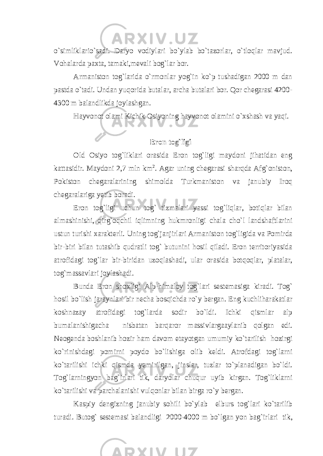 o`simliklario`sadi. Daryo vodiylari bo`ylab bo`tazorlar, o`tloqlar mavjud. Vohalarda paxta, tamaki,mevali bog`lar bor. Armaniston tog`larida o`rmonlar yog`in ko`p tushadigan 2000 m dan pastda o`tadi. Undan yuqorida butalar, archa butalari bor. Qor chegarasi 4200- 4300 m balandlikda joylashgan. Hayvonot olami Kichik Osiyoning hayvonot olamini o`xshash va yaqi. Eron tog`ligi Old Osiyo tog`liklari orasida Eron tog`ligi maydoni jihatidan eng kattasidir. Maydoni 2,7 mln km 2 . Agar uning chegarasi sharqda Afg`oniston, Pokiston chegaralarining shimolda Turkmaniston va janubiy Iroq chegaralariga yetib boradi. Eron tog`ligi uchun tog` tizmalari yassi tog`liqlar, botiqlar bilan almashinishi, qirg`oqchil iqlimning hukmronligi chala cho`l landshaftlarini ustun turishi xarakterli. Uning tog`janjirlari Armaniston tog`ligida va Pomirda bir-biri bilan tutashib qudratli tog` butunini hosil qiladi. Eron territoriyasida atrofidagi tog`lar bir-biridan uzoqlashadi, ular orasida botqoqlar, platalar, tog`massavlari joylashadi. Bunda Eron shoxligi Alp-himaloy tog`lari sestemasiga kiradi. Tog` hosil bo`lish jaraynlari bir necha bosqichda ro`y bergan. Eng kuchliharakatlar koshnazay atrofidagi tog`larda sodir bo`ldi. Ichki qismlar alp bumalanishigacha nisbatan barqaror massivlargaaylanib qolgan edi. Neogenda boshlanib hozir ham davom etayotgan umumiy ko`tarilish hozirgi ko`rinishdagi pomirni poydo bo`lishiga olib keldi. Atrofdagi tog`larni ko`tarilishi ichki qismda yemirilgan, jinslar, tuzlar to`planadigan bo`ldi. Tog`larningyon bag`irlari tik, daryolar chuqur uyib kirgan. Tog`liklarni ko`tarilishi va parchalanishi vulqonlar bilan birga ro`y bergan. Kaspiy dengizning janubiy sohili bo`ylab elburs tog`lari ko`tarilib turadi. Butog` sestemasi balandligi 2000-4000 m bo`lgan yon bag`irlari tik, 