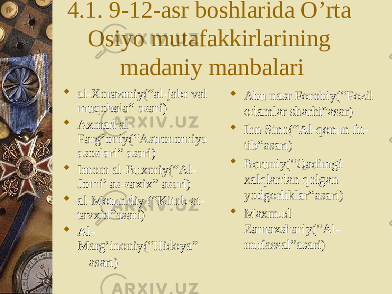 4.1. 9-12-asr boshlarida O’rta Osiyo mutafakkirlarining madaniy manbalari  al-Xorazmiy(“al-jabr val muqobala” asari)  Axmad al- Farg’oniy(“Astronomiya asoslari” asari)  Imom al-Buxoriy(“Al- Jomi’ as-saxix” asari)  al-Moturidiy (“Kitob at- tavxid”asari)  Al- Marg’inoniy(“Hidoya” asari)  Abu nasr Forobiy(“Fozil odamlar sharhi”asar)  Ibn Sino(“Al-qonun fit- tib”asari)  Beruniy(“Qadimgi xalqlardan qolgan yodgorliklar”asari)  Maxmud Zamaxshariy(“Al- mufassal”asari) 