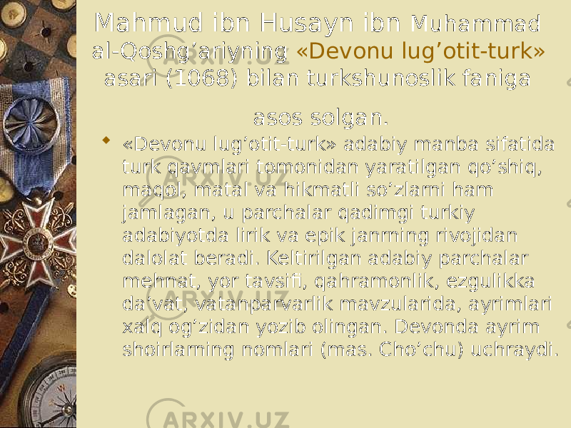 Mahmud ibn Husayn ibn Muhammad al-Qoshg’ariyning «Devonu lug’otit-turk» asari (1068) bilan turkshunoslik faniga asos solgan.  «Devonu lug’otit-turk» adabiy manba sifatida turk qavmlari tomonidan yaratilgan qo’shiq, maqol, matal va hikmatli so’zlarni ham jamlagan, u parchalar qadimgi turkiy adabiyotda lirik va epik janrning rivojidan dalolat beradi. Keltirilgan adabiy parchalar mehnat, yor tavsifi, qahramonlik, ezgulikka da’vat, vatanparvarlik mavzularida, ayrimlari xalq og’zidan yozib olingan. Devonda ayrim shoirlarning nomlari (mas. Cho’chu) uchraydi. 