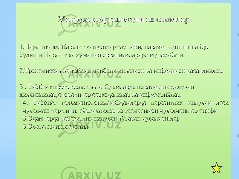  Маърузада ўрганиладиган саволлар: 1.Паразитизм. Паразит ҳайвонлар таснифи, паразитизмнинг пайдо бўлиши.Паразит ва хўжайин организмлараро муносабати. 2.Трансмиссив ва табиий манбали инвазион ва инфекцион касалликлар. 3 . Тиббиёт протозоологияси. Одамларда паразитлик қилувчи хивчинлилар,споралилар,саркодалилар ва инфузорийлар. 4. Тиббиёт гельминтологияси.Одамларда паразитлик қилувчи ясси чувалчанглар типи: сўрғичлилар ва тасмасимон чувалчанглар синфи 5.Одамларда паразитлик қилувчи тўгарак чувалчанглар. 6.Овогельминтоскопия01 01 1A 01 17 1D 22 1A 28 27 2C 2D 