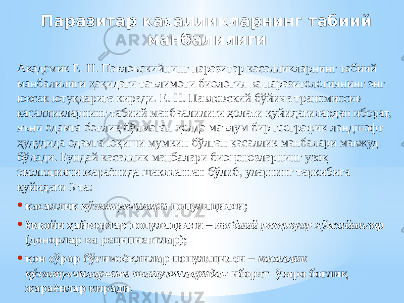 Паразитар касалликларнинг табиий манбалилиги Академик Е. Н. Павловскийнинг паразитар касалликларнинг табиий манбалилиги ҳақидаги таълимоти биология ва паразитологиянинг энг юксак ютуқларига киради. Е. Н. Павловский бўйича трансмиссив касалликларнинг табиий манбаалилиги ҳолати қуйидагилардан иборат, яъни одамга боғлиқ бўлмаган ҳолда маълум бир географик ландшафт ҳудудида одамга юқиши мумкин бўлган касаллик манбалари мавжуд бўлади. Бундай касаллик манбалари биоценозларнинг узоқ эволюцияси жараёнида шаклланган бўлиб, уларнинг таркибига қуйидаги 3 та: • касаллик қўзғатувчилари популяцияси; • ёввойи ҳайвонлар популяцияси – табиий резервуар хўжайинлар (донорлар ва реципиентлар); • қон сўрар бўғимоёқлилар популяцияси – касаллик қўзғатувчиларнинг ташувчиларидан иборат ўзаро боғлиқ жараёнлар киради . 