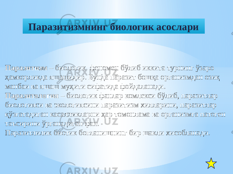   Паразитизм – биологик феномен бўлиб иккита турнинг ўзаро ҳамкорликда яшашидир. Бунда паразит бошқа организмдан озиқ манбаи ва яшаш муҳити сифатида фойдаланади. Паразитология – биологик фанлар комлекси бўлиб, паразитлар биологияси ва экологиясини паразитизм хилларини, паразитлар қўзғатадиган касалликларни ҳар томонлама ва организмга патоген таъсирини ўрганадиган фан. Паразитлилик биотик боғланишнинг бир шакли хисобланади. Паразитизмнинг биологик асослари 