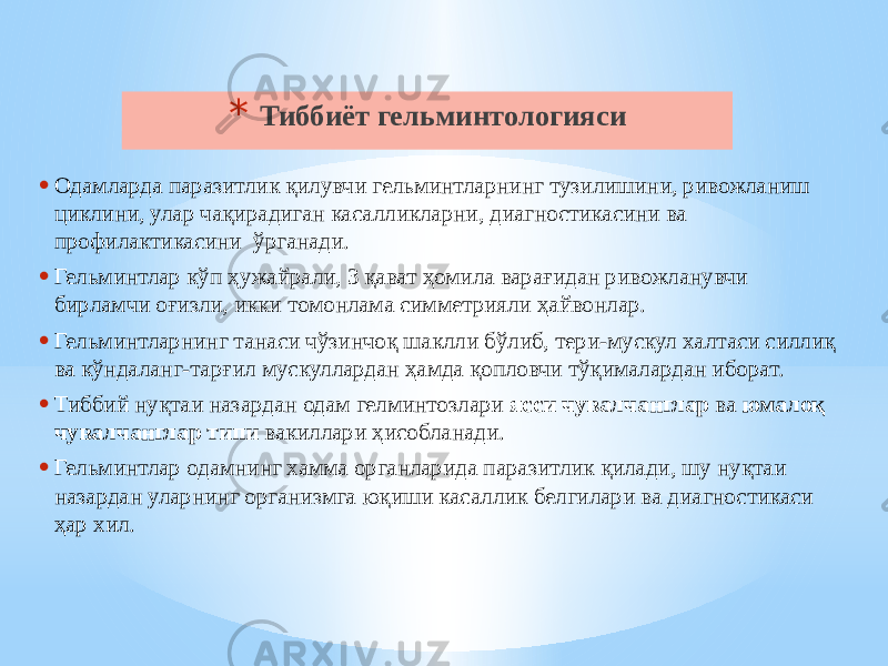 * Тиббиёт гельминтологияси • Одамларда паразитлик қилувчи гельминтларнинг тузилишини, ривожланиш циклини, улар чақирадиган касалликларни, диагностикасини ва профилактикасини ўрганади. • Гельминтлар кўп ҳужайрали, 3 қават ҳомила варағидан ривожланувчи бирламчи оғизли, икки томонлама симметрияли ҳайвонлар. • Гельминтларнинг танаси чўзинчоқ шаклли бўлиб, тери-мускул халтаси силлиқ ва кўндаланг-тарғил мускуллардан ҳамда қопловчи тўқималардан иборат. • Тиббий нуқтаи назардан одам гелминтозлари ясси чувалчанглар ва юмалоқ чувалчанглар типи вакиллари ҳисобланади. • Гельминтлар одамнинг хамма органларида паразитлик қилади, шу нуқтаи назардан уларнинг организмга юқиши касаллик белгилари ва диагностикаси ҳар хил. 