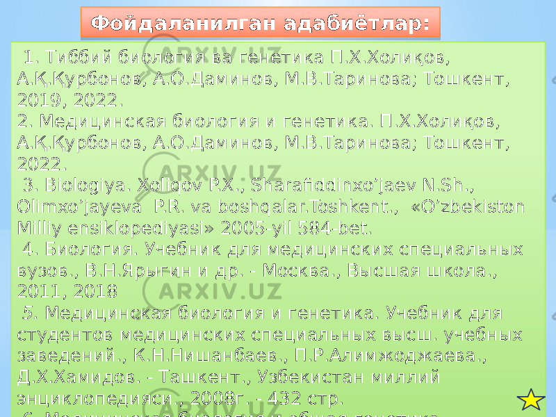  1. Тиббий биология ва генетика П.Х.Холиқов, А.Қ.Қурбонов, А.О.Даминов, М.В.Таринова; Тошкент, 2019, 2022. 2. Медицинская биология и генетика. П.Х.Холиқов, А.Қ.Қурбонов, А.О.Даминов, М.В.Таринова; Тошкент, 2022. 3. Biologiya. Xoliqov P.X., Sharafiddinxo’jaev N.Sh., Olimxo’jayeva P.R. va boshqalar.Toshkent., «О’zbekiston Milliy ensiklopediyasi» 2005-yil 584-bet. 4. Биология. Учебник для медицинских специальных вузов., В.Н.Ярыгин и др. - Москва., Высшая школа., 2011, 2018 5. Медицинская биология и генетика. Учебник для студентов медицинских специальных высш. учебных заведений., К.Н.Нишанбаев., П.Р.Алимжоджаева., Д.Х.Хамидов. - Ташкент., Узбекистан миллий энциклопедияси., 2008г. - 432 стр. 6. Медицинская биология и общая генетика ., Л.П.Гаврилова и др ., Гомель 2012 Фойдаланилган адабиётлар:03 30 61 32 32 61 32 0B 24 814D49 77 0B 3B 0C 32 01 02 31 11 04 52 270E 0B 5C 5A2B012B5302 710C 