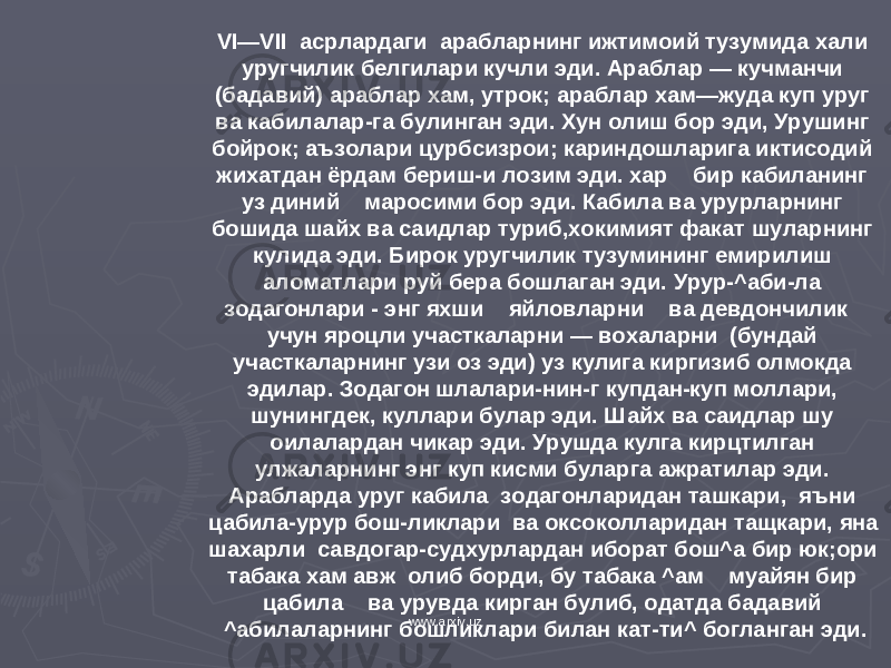 VI—VII асрлардаги арабларнинг ижтимоий тузумида хали уругчилик белгилари кучли эди. Араблар — кучманчи (бадавий) араблар хам, утрок; араблар хам—жуда куп уруг ва кабилалар-га булинган эди. Хун олиш бор эди, Урушинг бойрок; аъзолари цурбсизрои; кариндошларига иктисодий жихатдан ёрдам бериш-и лозим эди. хар бир кабиланинг уз диний маросими бор эди. Кабила ва урурларнинг бошида шайх ва саидлар туриб,хокимият факат шуларнинг кулида эди. Бирок уругчилик тузумининг емирилиш аломатлари руй бера бошлаган эди. Урур-^аби-ла зодагонлари - энг яхши яйловларни ва девдончилик учун яроцли участкаларни — вохаларни (бундай участкаларнинг узи оз эди) уз кулига киргизиб олмокда эдилар. Зодагон шлалари-нин-г купдан-куп моллари, шунингдек, куллари булар эди. Шайх ва саидлар шу оилалардан чикар эди. Урушда кулга кирцтилган улжаларнинг энг куп кисми буларга ажратилар эди. Арабларда уруг кабила зодагонларидан ташкари, яъни цабила-урур бош-ликлари ва оксоколларидан тащкари, яна шахарли савдогар-судхурлардан иборат бош^а бир юк;ори табака хам авж олиб борди, бу табака ^ам муайян бир цабила ва урувда кирган булиб, одатда бадавий ^абилаларнинг бошликлари билан кат-ти^ богланган эди. www.arxiv.uz 