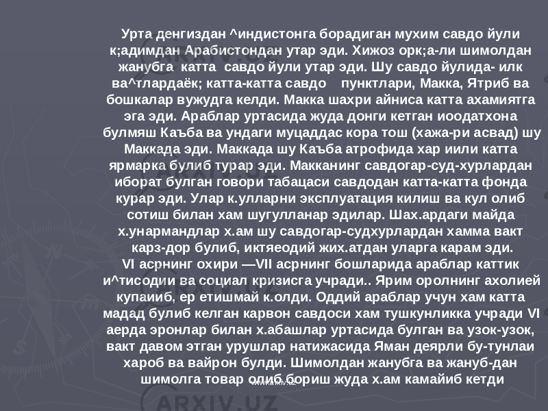 Урта денгиздан ^индистонга борадиган мухим савдо йули к;адимдан Арабистондан утар эди. Хижоз орк;а-ли шимолдан жанубга катта савдо йули утар эди. Шу савдо йулида- илк ва^тлардаёк; катта-катта савдо пунктлари, Макка, Ятриб ва бошкалар вужудга келди. Макка шахри айниса кат та ахамиятга эга эди. Араблар уртасида жуда донги кетган иоодатхона булмяш Каъба ва ундаги муцаддас кора тош (хажа-ри асвад) шу Маккада эди. Маккада шу Каъба атрофида хар иили катта ярмарка булиб турар эди. Макканинг савдогар-суд-хурлардан иборат булган говори табацаси савдодан катта-катта фонда курар эди. Улар к.улларни эксплуатация килиш ва кул олиб сотиш билан хам шугулланар эдилар. Шах.ардаги майда х.унармандлар х.ам шу савдогар-судхурлардан хамма вакт карз-дор булиб, иктяеодий жих.атдан уларга карам эди. VI асрнинг охири — VII асрнинг бошларида араблар каттик и^тисодии ва социал кризисга учради.. Ярим оролнинг ахолией купаииб, ер етишмай к.олди. Оддий араблар учун хам катта мадад булиб келган карвон савдоси хам тушкунликка учради VI аерда эронлар билан х.абашлар уртасида булган ва узок-узок, вакт давом этган урушлар натижасида Яман деярли бу-тунлаи хароб ва вайрон булди. Шимолдан жанубга ва жануб-дан шимолга товар олиб бориш жуда х.ам камайиб кетди www.arxiv.uz 