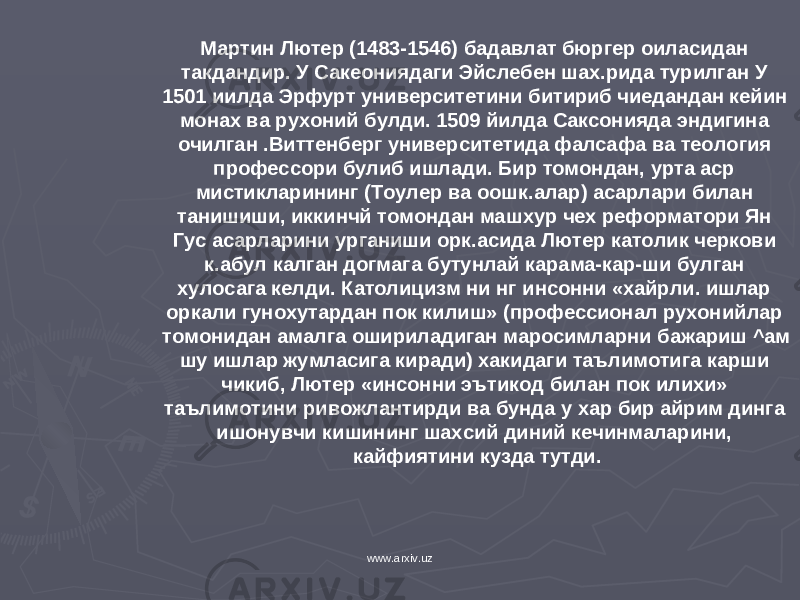 Мартин Лютер (1483-1546) бадавлат бюргер оиласидан такдандир. У Сакеониядаги Эйслебен шах.рида турилган У 15 0 1 иилда Эрфурт университетини битириб чиедандан кейин монах ва рухоний булди. 1509 йилда Саксонияда эндигина очилган .Виттенберг университетида фалсафа ва теология профессори булиб ишлади. Бир томондан, урта аср мистикларининг (Тоулер ва оошк.алар) асарлари билан танишиши, иккинчй томондан маш хур чех реформатори Ян Гус асарларини урганиши орк.асида Лю тер католик черкови к.абул калган догмага бутунлай карама-кар-ши булган хулосага келди. Католицизм ни нг инсонни «хайрли. ишлар оркали гунохутардан пок килиш» (профессионал рухони й лар томонидан амалга ошириладиган маросимларни бажариш ^ам шу ишлар жумласига киради) х а к идаги таълимотига к ap ш и чи к иб, Лютер «инсонни эътик о д билан пок илихи» таълимотини ривожлантирди ва бунда у х ар бир айрим динга ишонувчи кишининг шахсий диний кечинмаларини, кайфиятини кузда тутди. www.arxiv.uz 