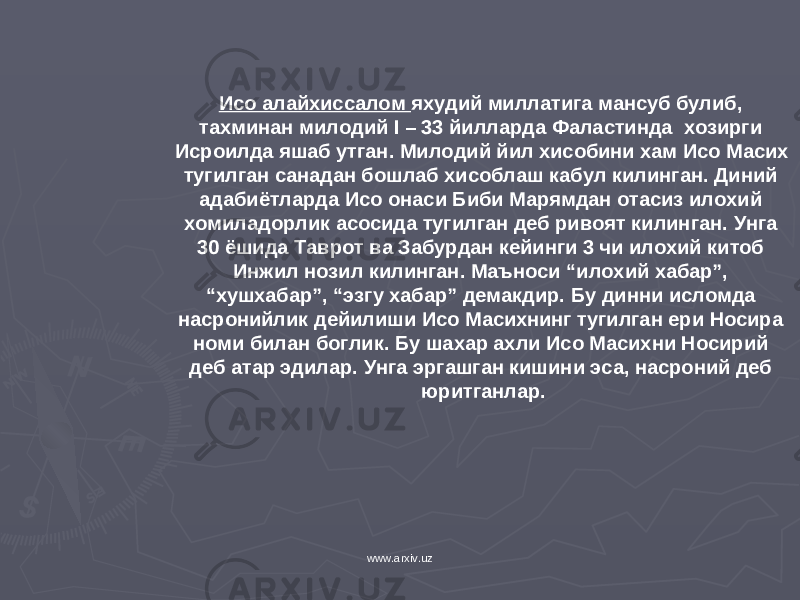 Исо алайхиссалом яхудий миллатига мансуб булиб, тахминан милодий I – 33 йилларда Фаластинда хозирги Исроилда яшаб утган. Милодий йил хисобини хам Исо Масих тугилган санадан бошлаб хисоблаш кабул килинган. Диний адабиётларда Исо онаси Биби Марямдан отасиз илохий хомиладорлик асосида тугилган деб ривоят килинган. Унга 30 ёшида Таврот ва Забурдан кейинги 3 чи илохий китоб Инжил нозил килинган. Маъноси “илохий хабар”, “хушхабар”, “эзгу хабар” демакдир. Бу динни исломда насронийлик дейилиши Исо Масихнинг тугилган ери Носира номи билан боглик. Бу шахар ахли Исо Масихни Носирий деб атар эдилар. Унга эргашган кишини эса, насроний деб юритганлар. www.arxiv.uz 