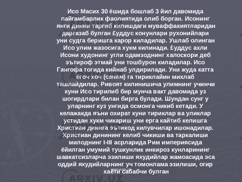 Исо Масих 30 ёшида бошлаб 3 йил давомида пайгамбарлик фаолиятида олиб борган. Исонинг янги динни таргиб килишдаги муваффакиятларидан даргазаб булган £уддус конунлари рухонийлари уни судга беришга карор киладилар. Ушлаб олинган Исо улим жазосига хукм килинади. £уддус ахли Исони худонинг угли одамзоднинг халоскори деб эътироф этмай уни тошбурон киладилар. Исо Гангофа тогида кийнаб улдирилади. Уни жуда катта ёгоч хоч (санам) га тириклайин михлаб ташлайдилар. Ривоят килинишича улимнинг учинчи куни Исо тирилиб бир мунча вакт давомида уз шогирдлари билан бирга булади. Шундан сунг у уларнинг куз унгида осмонга чикиб кетади. У келажакда яъни охират куни тириклар ва уликлар устидан хукм чикариш уни ерга кайтиб келишга Христиан динига эътикод килувчилар ишонадилар. Христиан динининг келиб чикиши ва таркалиши милоднинг I - III асрларида Рим империясида ёйилган умумий тушкунлик инкироз кунларининг шавкатсизларча эзилиши яхудийлар жамоасида эса оддий яхудийларнинг уч томонлама эзилиши, огир хаёти сабабчи булган www.arxiv.uz 