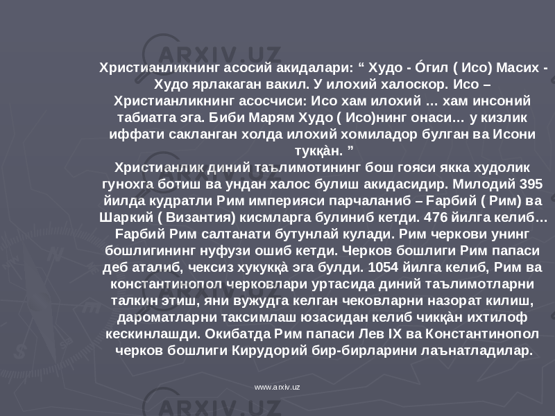 Христианликнинг асосий акидалари: “ Худо - Óгил ( Исо) Масих - Худо ярлакаган вакил. У илохий халоскор. Исо – Христианликнинг асосчиси: Исо хам илохий … хам инсоний табиатга эга. Биби Марям Худо ( Исо)нинг онаси… у кизлик иффати сакланган холда илохий хомиладор булган ва Исони тукқàн. ” Христианлик диний таълимотининг бош гояси якка худолик гунохга ботиш ва ундан халос булиш акидасидир. Милодий 395 йилда кудратли Рим империяси парчаланиб – Fарбий ( Рим) ва Шаркий ( Византия) кисмларга булиниб кетди. 476 йилга келиб… Fарбий Рим салтанати бутунлай кулади. Рим черкови унинг бошлигининг нуфузи ошиб кетди. Черков бошлиги Рим папаси деб аталиб, чексиз хукукқà эга булди. 1054 йилга келиб, Рим ва константинопол черковлари уртасида диний таълимотларни талкин этиш, яни вужудга келган чековларни назорат килиш, дароматларни таксимлаш юзасидан келиб чикқàн ихтилоф кескинлашди. Окибатда Рим папаси Лев IX ва Константинопол черков бошлиги Кирудорий бир-бирларини лаънатладилар. www.arxiv.uz 