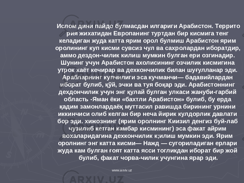 Ислом дини пайдо булмасдан илгариги Арабистон. Террито рия жи х атидан Европанинг туртдан бир к и с мига тенг келадиган жуда катта ярим орол булмиш Арабистон ярим оролининг куп к исми сувсиз чул ва са х ролардан иборатдир, аммо дездон-чилик к илиш мумкин булган ери озгинадир. Шунинг учун Ара бистон а х олисининг озч и лик к исмигина утрок х аёт кечирар ва де хк ончилик билан шу ғ улланар эди. Арабларнинг купчилиги эса кучманчи— бадавийлардан иборат булиб, қў й, эчки ва туя бо қ ар эди. Арабистоннинг де х д о нчилик учун энг қ улай булган улкаси жануби-гарбий область -Яман ёки «бахтли Арабистон» булиб, бу ерда қ адим замонлардаё қ муттасил равишда бирининг урнини иккинчиси олиб келган бир неча йирик к улдорлик давлати бор эди. х ижознинг (ярим оролнинг К и изил денгиз буй-лаб чузилиб кетган камбар к исмининг) эса фа к ат айрим во х аларидагина де хк ончилик к;илиш мумкин эди. Ярим оролнинг энг катта к исми— Нажд — су г ориладиган ерлари жуда кам булган ғоят катта ясси тогликдан иборат бир жой булиб, фа к ат чорва-чилик учунгина ярар эди. www.arxiv.uz 