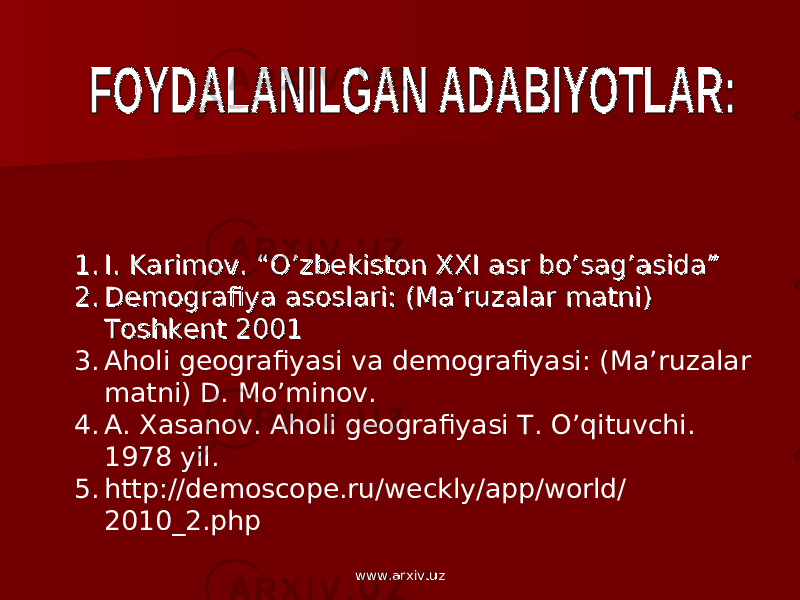 1.1. I. Karimov. “O’zbekiston XXI asr bo’sag’asida” I. Karimov. “O’zbekiston XXI asr bo’sag’asida” 2.2. Demografiya asoslari: (Ma’ruzalar matni) Demografiya asoslari: (Ma’ruzalar matni) Toshkent 2001Toshkent 2001 3. Aholi geografiyasi va demografiyasi: (Ma’ruzalar matni) D. Mo’minov. 4. A. Xasanov. Aholi geografiyasi T. O’qituvchi. 1978 yil. 5. http://demoscope.ru/weckly/app/world/ 2010_2.php www.arxiv.uzwww.arxiv.uz 