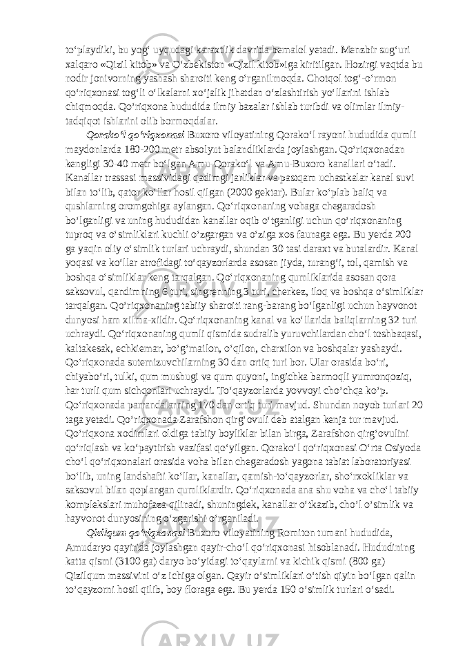 to‘playdiki, bu yog‘ uyqudagi karaxtlik davrida bemalol yetadi. Menzbir sug‘uri xalqaro «Qizil kitob» va O‘zbekiston «Qizil kitob»iga kiritilgan. Hozirgi vaqtda bu nodir jonivorning yashash sharoiti keng o‘rganilmoqda. Chotqol tog‘-o‘rmon qo‘riqxonasi tog‘li o‘lkalarni xo‘jalik jihatdan o‘zlashtirish yo‘llarini ishlab chiqmoqda. Qo‘riqxona hududida ilmiy bazalar ishlab turibdi va olimlar ilmiy- tadqiqot ishlarini olib bormoqdalar. Qorako‘l qo‘riqxonasi Buxoro viloyatining Qorako‘l rayoni hududida qumli maydonlarda 180-200 metr absolyut balandliklarda joylashgan. Qo‘riqxonadan kengligi 30-40 metr bo‘lgan Amu-Qorako‘l va Amu-Buxoro kanallari o‘tadi. Kanallar trassasi massividagi qadimgi jarliklar va pastqam uchastkalar kanal suvi bilan to‘lib, qator ko‘llar hosil qilgan (2000 gektar). Bular ko‘plab baliq va qushlarning oromgohiga aylangan. Qo‘riqxonaning vohaga chegaradosh bo‘lganligi va uning hududidan kanallar oqib o‘tganligi uchun qo‘riqxonaning tuproq va o‘simliklari kuchli o‘zgargan va o‘ziga xos faunaga ega. Bu yerda 200 ga yaqin oliy o‘simlik turlari uchraydi, shundan 30 tasi daraxt va butalardir. Kanal yoqasi va ko‘llar atrofidagi to‘qayzorlarda asosan jiyda, turang‘i, tol, qamish va boshqa o‘simliklar keng tarqalgan. Qo‘riqxonaning qumliklarida asosan qora saksovul, qandimning 6 turi, singrenning 3 turi, cherkez, iloq va boshqa o‘simliklar tarqalgan. Qo‘riqxonaning tabiiy sharoiti rang-barang bo‘lganligi uchun hayvonot dunyosi ham xilma-xildir. Qo‘riqxonaning kanal va ko‘llarida baliqlarning 32 turi uchraydi. Qo‘riqxonaning qumli qismida sudralib yuruvchilardan cho‘l toshbaqasi, kaltakesak, echkiemar, bo‘g‘mailon, o‘qilon, charxilon va boshqalar yashaydi. Qo‘riqxonada sutemizuvchilarning 30 dan ortiq turi bor. Ular orasida bo‘ri, chiyabo‘ri, tulki, qum mushugi va qum quyoni, ingichka barmoqli yumronqoziq, har turli qum sichqonlari uchraydi. To‘qayzorlarda yovvoyi cho‘chqa ko‘p. Qo‘riqxonada parrandalarning 170 dan ortiq turi mavjud. Shundan noyob turlari 20 taga yetadi. Qo‘riqxonada Zarafshon qirg‘ovuli deb atalgan kenja tur mavjud. Qo‘riqxona xodimlari oldiga tabiiy boyliklar bilan birga, Zarafshon qirg‘ovulini qo‘riqlash va ko‘paytirish vazifasi qo‘yilgan. Qorako‘l qo‘riqxonasi O‘rta Osiyoda cho‘l qo‘riqxonalari orasida voha bilan chegaradosh yagona tabiat laboratoriyasi bo‘lib, uning landshafti ko‘llar, kanallar, qamish-to‘qayzorlar, sho‘rxokliklar va saksovul bilan qoplangan qumliklardir. Qo‘riqxonada ana shu voha va cho‘l tabiiy komplekslari muhofaza qilinadi, shuningdek, kanallar o‘tkazib, cho‘l o‘simlik va hayvonot dunyosining o‘zgarishi o‘rganiladi. Qizilqum qo‘riqxonasi Buxoro viloyatining Romiton tumani hududida, Amudaryo qayirida joylashgan qayir-cho‘l qo‘riqxonasi hisoblanadi. Hududining katta qismi (3100 ga) daryo bo‘yidagi to‘qaylarni va kichik qismi (800 ga) Qizilqum massivini o‘z ichiga olgan. Qayir o‘simliklari o‘tish qiyin bo‘lgan qalin to‘qayzorni hosil qilib, boy floraga ega. Bu yerda 150 o‘simlik turlari o‘sadi. 