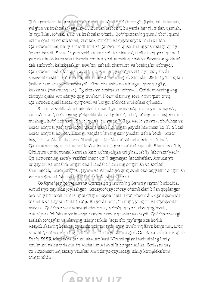 To‘qayzorlarni ko‘proq daraxt-butazor o‘simliklari (turang‘i, jiyda, tol, lomonos, yulg‘un va boshqalar) egallaydi. Bundan tashqari, bu yerda har xil o‘tlar, qamish, lo‘xgullilar, ro‘vak, ajriq va boshqalar o‘sadi. Qo‘riqxonaning qumli cho‘l qismi uchun qora va oq saksovul, cherkez, qandim va quyonsuyak harakterlidir. Qo‘riqxonaning tabiiy sharoiti turli xil jonivor va qushlarning yashashiga qulay imkon beradi. Sudralib yuruvchilardan cho‘l toshbaqasi, qizil quloq yoki quloqli yumaloqbosh kaltakesak hamda bot-bot yoki yumaloq bosh va Seversov gekkoni deb ataluvchi kaltakesaklar, suvilon, zaharli charxilon va boshqalar uchraydi. Qo‘riqxona hududida qishlovchi, mavsumiy uya qo‘yuvchi, ayniqsa, suvda suzuvchi qushlar ko‘p bo‘lib, ularning 82 turi mavjud. Shundan 29 turi yilning to‘rt faslida ham shu yerda yashaydi. Yirtqich qushlardan burgut, qora qirg‘iy, kuykanak (maymunqush), jig‘altoy va boshqalar uchraydi. Qo‘riqxonaning eng chiroyli qushi Amudaryo qirg‘ovulidir. Hozir ularning soni 2 mingdan ortiq. Qo‘riqxona qushlaridan qirg‘ovul va burgut alohida muhofaza qilinadi. Sutemizuvchilardan ingichka barmoqli yumronqoziq, malla yumronqoziq, qum sichqoni, qo‘shoyoq; yirtqichlardan chiyabo‘ri, tulki, to‘qay mushugi va qum mushugi, bo‘ri uchraydi. Shuningdek, bu yerda 200 ga yaqin yovvoyi cho‘chqa va buxor bug‘usi yashaydi. Qo‘riqxona tashkil qilingan paytda hammasi bo‘lib 6 bosh buxor bug‘usi bor edi. Hozirgi vaqtda ularning soni yuzdan oshib ketdi. Buxor bug‘usi alohida muhofaza qilinadi, qish faslida qo‘shimcha oziqlantiriladi. Qo‘riqxonaning qumli uchastkasida ba’zan jayron ko‘rinib qoladi. Shunday qilib, Qizilqum qo‘riqxonasi kamdan-kam uchraydigan original, tabiiy laboratoriyadir. Qo‘riqxonaning asosiy vazifasi inson qo‘li tegmagan landshaftlar, Amudaryo to‘qaylari va tutashib turgan cho‘l landshaftlarining o‘rganish va saqlash, shuningdek, buxor bug‘usi, jayron va Amudaryo qirg‘ovuli ekologiyasini o‘rganish va muhofaza qilish usullarini ishlab chiqishdan iborat. Bodayto‘qay qo‘riqxonasi Qoraqalpog‘istonning Beruniy rayoni hududida, Amudaryo qayirida joylashgan. Bodayto‘qay to‘qay o‘simliklari bilan qoplangan orol va yarimorolllarni ishg‘ol qilgan noyob tabiatli qo‘riqxonadir. Qo‘riqxonada o‘simlik va hayvon turlari ko‘p. Bu yerda buta, turang‘i, yulg‘un va qiyoqzorlar mavjud. Qo‘riqxonada yovvoyi cho‘chqa, bo‘rsiq, quyon, xiva qirg‘ovuli, olachipor qizilishton va boshqa hayvon hamda qushlar yashaydi. Qo‘riqxonadagi aralash to‘qaylar va ularning tabiiy tarkibi faqat shu joylarga xos bo‘lib Respublikaning boshqa joylarida uchramaydi. Qirg‘ovulning Xiva kenja turi, Eron sarsabili, chirmovuqning uch turi faqat shu yerda mavjud. Qo‘riqxonada bir vaqtlar Sobiq SSSR Meditsina fanlari akademiyasi Virusologiya institutining ilmiy xodimlari xalqaro dastur bo‘yicha ilmiy ish olib borgan edilar. Bodayto‘qay qo‘riqxonasining asosiy vazifasi Amudaryo qayiridagi tabiiy komplekslarni o‘rganishdir. 