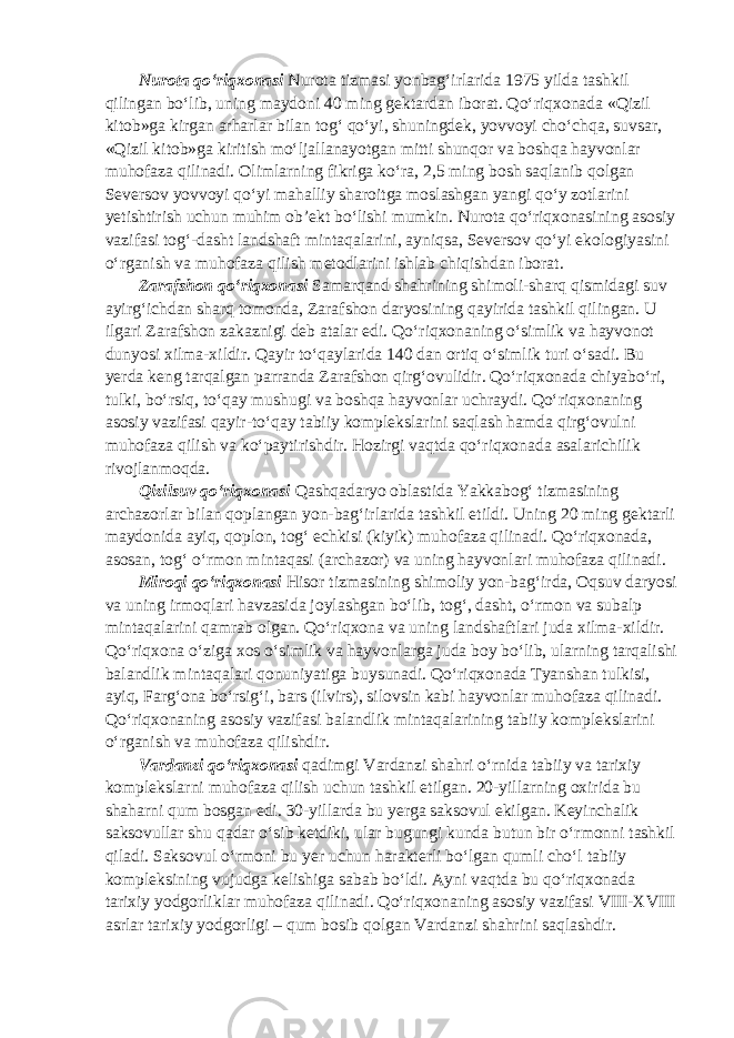 Nurota qo‘riqxonasi Nurota tizmasi yonbag‘irlarida 1975 yilda tashkil qilingan bo‘lib, uning maydoni 40 ming gektardan iborat. Qo‘riqxonada «Qizil kitob»ga kirgan arharlar bilan tog‘ qo‘yi, shuningdek, yovvoyi cho‘chqa, suvsar, «Qizil kitob»ga kiritish mo‘ljallanayotgan mitti shunqor va boshqa hayvonlar muhofaza qilinadi. Olimlarning fikriga ko‘ra, 2,5 ming bosh saqlanib qolgan Seversov yovvoyi qo‘yi mahalliy sharoitga moslashgan yangi qo‘y zotlarini yetishtirish uchun muhim ob’ekt bo‘lishi mumkin. Nurota qo‘riqxonasining asosiy vazifasi tog‘-dasht landshaft mintaqalarini, ayniqsa, Seversov qo‘yi ekologiyasini o‘rganish va muhofaza qilish metodlarini ishlab chiqishdan iborat. Zarafshon qo‘riqxonasi Samarqand shahrining shimoli-sharq qismidagi suv ayirg‘ichdan sharq tomonda, Zarafshon daryosining qayirida tashkil qilingan. U ilgari Zarafshon zakaznigi deb atalar edi. Qo‘riqxonaning o‘simlik va hayvonot dunyosi xilma-xildir. Qayir to‘qaylarida 140 dan ortiq o‘simlik turi o‘sadi. Bu yerda keng tarqalgan parranda Zarafshon qirg‘ovulidir. Qo‘riqxonada chiyabo‘ri, tulki, bo‘rsiq, to‘qay mushugi va boshqa hayvonlar uchraydi. Qo‘riqxonaning asosiy vazifasi qayir-to‘qay tabiiy komplekslarini saqlash hamda qirg‘ovulni muhofaza qilish va ko‘paytirishdir. Hozirgi vaqtda qo‘riqxonada asalarichilik rivojlanmoqda. Qizilsuv qo‘riqxonasi Qashqadaryo oblastida Yakkabog‘ tizmasining archazorlar bilan qoplangan yon-bag‘irlarida tashkil etildi. Uning 20 ming gektarli maydonida ayiq, qoplon, tog‘ echkisi (kiyik) muhofaza qilinadi. Qo‘riqxonada, asosan, tog‘ o‘rmon mintaqasi (archazor) va uning hayvonlari muhofaza qilinadi. Miroqi qo‘riqxonasi Hisor tizmasining shimoliy yon-bag‘irda, Oqsuv daryosi va uning irmoqlari havzasida joylashgan bo‘lib, tog‘, dasht, o‘rmon va subalp mintaqalarini qamrab olgan. Qo‘riqxona va uning landshaftlari juda xilma-xildir. Qo‘riqxona o‘ziga xos o‘simlik va hayvonlarga juda boy bo‘lib, ularning tarqalishi balandlik mintaqalari qonuniyatiga buysunadi. Qo‘riqxonada Tyanshan tulkisi, ayiq, Farg‘ona bo‘rsig‘i, bars (ilvirs), silovsin kabi hayvonlar muhofaza qilinadi. Qo‘riqxonaning asosiy vazifasi balandlik mintaqalarining tabiiy komplekslarini o‘rganish va muhofaza qilishdir. Vardanzi qo‘riqxonasi qadimgi Vardanzi shahri o‘rnida tabiiy va tarixiy komplekslarni muhofaza qilish uchun tashkil etilgan. 20-yillarning oxirida bu shaharni qum bosgan edi. 30-yillarda bu yerga saksovul ekilgan. Keyinchalik saksovullar shu qadar o‘sib ketdiki, ular bugungi kunda butun bir o‘rmonni tashkil qiladi. Saksovul o‘rmoni bu yer uchun harakterli bo‘lgan qumli cho‘l tabiiy kompleksining vujudga kelishiga sabab bo‘ldi. Ayni vaqtda bu qo‘riqxonada tarixiy yodgorliklar muhofaza qilinadi. Qo‘riqxonaning asosiy vazifasi VIII-XVIII asrlar tarixiy yodgorligi – qum bosib qolgan Vardanzi shahrini saqlashdir. 