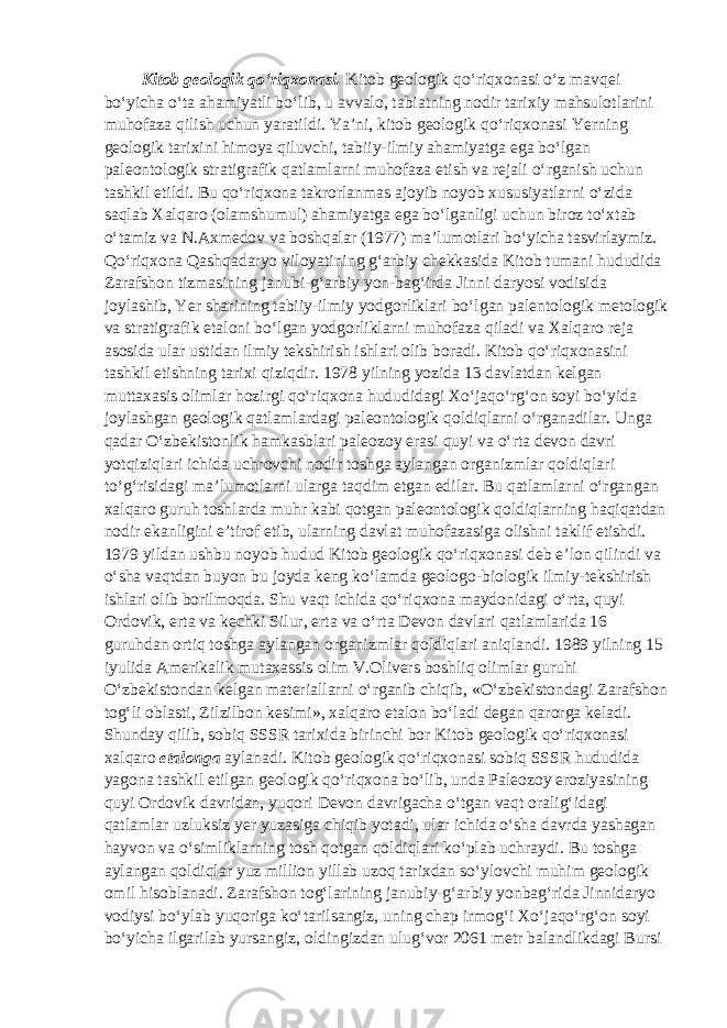  Kitob geologik qo‘riqxonasi. Kitob geologik qo‘riqxonasi o‘z mavqei bo‘yicha o‘ta ahamiyatli bo‘lib, u avvalo, tabiatning nodir tarixiy mahsulotlarini muhofaza qilish uchun yaratildi. Ya’ni, kitob geologik qo‘riqxonasi Yerning geologik tarixini himoya qiluvchi, tabiiy-ilmiy ahamiyatga ega bo‘lgan paleontologik stratigrafik qatlamlarni muhofaza etish va rejali o‘rganish uchun tashkil etildi. Bu qo‘riqxona takrorlanmas ajoyib noyob xususiyatlarni o‘zida saqlab Xalqaro (olamshumul) ahamiyatga ega bo‘lganligi uchun biroz to‘xtab o‘tamiz va N.Axmedov va boshqalar (1977) ma’lumotlari bo‘yicha tasvirlaymiz. Qo‘riqxona Qashqadaryo viloyatining g‘arbiy chekkasida Kitob tumani hududida Zarafshon tizmasining janubi-g‘arbiy yon-bag‘irda Jinni daryosi vodisida joylashib, Yer sharining tabiiy-ilmiy yodgorliklari bo‘lgan palentologik metologik va stratigrafik etaloni bo‘lgan yodgorliklarni muhofaza qiladi va Xalqaro reja asosida ular ustidan ilmiy tekshirish ishlari olib boradi. Kitob qo‘riqxonasini tashkil etishning tarixi qiziqdir. 1978 yilning yozida 13 davlatdan kelgan muttaxasis olimlar hozirgi qo‘riqxona hududidagi Xo‘jaqo‘rg‘on soyi bo‘yida joylashgan geologik qatlamlardagi paleontologik qoldiqlarni o‘rganadilar. Unga qadar O‘zbekistonlik hamkasblari paleozoy erasi quyi va o‘rta devon davri yotqiziqlari ichida uchrovchi nodir toshga aylangan organizmlar qoldiqlari to‘g‘risidagi ma’lumotlarni ularga taqdim etgan edilar. Bu qatlamlarni o‘rgangan xalqaro guruh toshlarda muhr kabi qotgan paleontologik qoldiqlarning haqiqatdan nodir ekanligini e’tirof etib, ularning davlat muhofazasiga olishni taklif etishdi. 1979 yildan ushbu noyob hudud Kitob geologik qo‘riqxonasi deb e’lon qilindi va o‘sha vaqtdan buyon bu joyda keng ko‘lamda geologo-biologik ilmiy-tekshirish ishlari olib borilmoqda. Shu vaqt ichida qo‘riqxona maydonidagi o‘rta, quyi Ordovik, erta va kechki Silur, erta va o‘rta Devon davlari qatlamlarida 16 guruhdan ortiq toshga aylangan organizmlar qoldiqlari aniqlandi. 1989 yilning 15 iyulida Amerikalik mutaxassis olim V.Olivers boshliq olimlar guruhi O‘zbekistondan kelgan materiallarni o‘rganib chiqib, «O‘zbekistondagi Zarafshon tog‘li oblasti, Zilzilbon kesimi», xalqaro etalon bo‘ladi degan qarorga keladi. Shunday qilib, sobiq SSSR tarixida birinchi bor Kitob geologik qo‘riqxonasi xalqaro etalonga aylanadi. Kitob geologik qo‘riqxonasi sobiq SSSR hududida yagona tashkil etilgan geologik qo‘riqxona bo‘lib, unda Paleozoy eroziyasining quyi Ordovik davridan, yuqori Devon davrigacha o‘tgan vaqt oralig‘idagi qatlamlar uzluksiz yer yuzasiga chiqib yotadi, ular ichida o‘sha davrda yashagan hayvon va o‘simliklarning tosh qotgan qoldiqlari ko‘plab uchraydi. Bu toshga aylangan qoldiqlar yuz million yillab uzoq tarixdan so‘ylovchi muhim geologik omil hisoblanadi. Zarafshon tog‘larining janubiy-g‘arbiy yonbag‘rida Jinnidaryo vodiysi bo‘ylab yuqoriga ko‘tarilsangiz, uning chap irmog‘i Xo‘jaqo‘rg‘on soyi bo‘yicha ilgarilab yursangiz, oldingizdan ulug‘vor 2061 metr balandlikdagi Bursi 