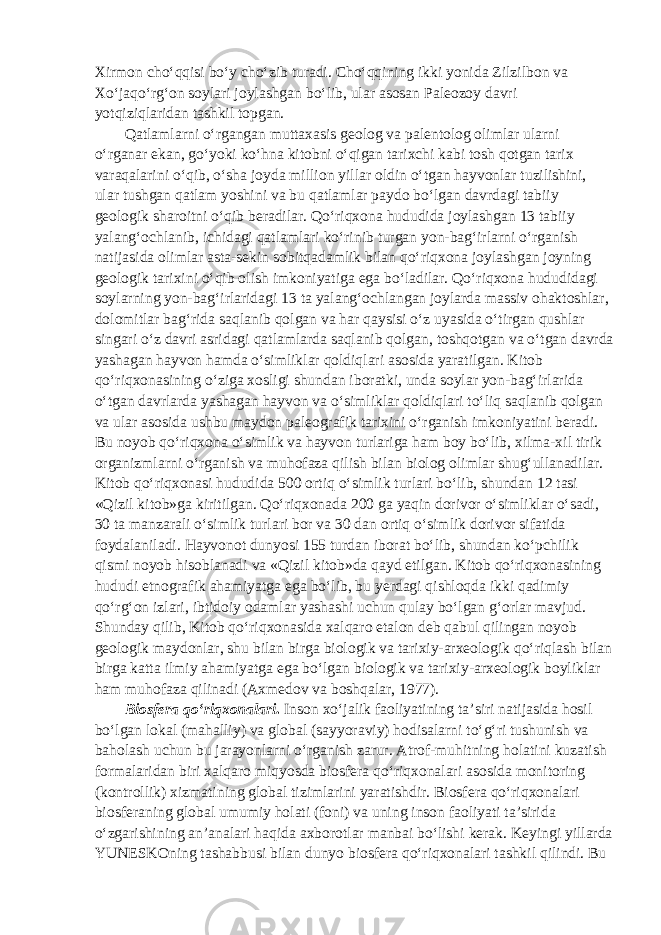 Xirmon cho‘qqisi bo‘y cho‘zib turadi. Cho‘qqining ikki yonida Zilzilbon va Xo‘jaqo‘rg‘on soylari joylashgan bo‘lib, ular asosan Paleozoy davri yotqiziqlaridan tashkil topgan. Qatlamlarni o‘rgangan muttaxasis geolog va palentolog olimlar ularni o‘rganar ekan, go‘yoki ko‘hna kitobni o‘qigan tarixchi kabi tosh qotgan tarix varaqalarini o‘qib, o‘sha joyda million yillar oldin o‘tgan hayvonlar tuzilishini, ular tushgan qatlam yoshini va bu qatlamlar paydo bo‘lgan davrdagi tabiiy geologik sharoitni o‘qib beradilar. Qo‘riqxona hududida joylashgan 13 tabiiy yalang‘ochlanib, ichidagi qatlamlari ko‘rinib turgan yon-bag‘irlarni o‘rganish natijasida olimlar asta-sekin sobitqadamlik bilan qo‘riqxona joylashgan joyning geologik tarixini o‘qib olish imkoniyatiga ega bo‘ladilar. Qo‘riqxona hududidagi soylarning yon-bag‘irlaridagi 13 ta yalang‘ochlangan joylarda massiv ohaktoshlar, dolomitlar bag‘rida saqlanib qolgan va har qaysisi o‘z uyasida o‘tirgan qushlar singari o‘z davri asridagi qatlamlarda saqlanib qolgan, toshqotgan va o‘tgan davrda yashagan hayvon hamda o‘simliklar qoldiqlari asosida yaratilgan. Kitob qo‘riqxonasining o‘ziga xosligi shundan iboratki, unda soylar yon-bag‘irlarida o‘tgan davrlarda yashagan hayvon va o‘simliklar qoldiqlari to‘liq saqlanib qolgan va ular asosida ushbu maydon paleografik tarixini o‘rganish imkoniyatini beradi. Bu noyob qo‘riqxona o‘simlik va hayvon turlariga ham boy bo‘lib, xilma-xil tirik organizmlarni o‘rganish va muhofaza qilish bilan biolog olimlar shug‘ullanadilar. Kitob qo‘riqxonasi hududida 500 ortiq o‘simlik turlari bo‘lib, shundan 12 tasi «Qizil kitob»ga kiritilgan. Qo‘riqxonada 200 ga yaqin dorivor o‘simliklar o‘sadi, 30 ta manzarali o‘simlik turlari bor va 30 dan ortiq o‘simlik dorivor sifatida foydalaniladi. Hayvonot dunyosi 155 turdan iborat bo‘lib, shundan ko‘pchilik qismi noyob hisoblanadi va «Qizil kitob»da qayd etilgan. Kitob qo‘riqxonasining hududi etnografik ahamiyatga ega bo‘lib, bu yerdagi qishloqda ikki qadimiy qo‘rg‘on izlari, ibtidoiy odamlar yashashi uchun qulay bo‘lgan g‘orlar mavjud. Shunday qilib, Kitob qo‘riqxonasida xalqaro etalon deb qabul qilingan noyob geologik maydonlar, shu bilan birga biologik va tarixiy-arxeologik qo‘riqlash bilan birga katta ilmiy ahamiyatga ega bo‘lgan biologik va tarixiy-arxeologik boyliklar ham muhofaza qilinadi (Axmedov va boshqalar, 1977). Biosfera qo‘riqxonalari . Inson xo‘jalik faoliyatining ta’siri natijasida hosil bo‘lgan lokal (mahalliy) va global (sayyoraviy) hodisalarni to‘g‘ri tushunish va baholash uchun bu jarayonlarni o‘rganish zarur. Atrof-muhitning holatini kuzatish formalaridan biri xalqaro miqyosda biosfera qo‘riqxonalari asosida monitoring (kontrollik) xizmatining global tizimlarini yaratishdir. Biosfera qo‘riqxonalari biosferaning global umumiy holati (foni) va uning inson faoliyati ta’sirida o‘zgarishining an’analari haqida axborotlar manbai bo‘lishi kerak. Keyingi yillarda YUNESKOning tashabbusi bilan dunyo biosfera qo‘riqxonalari tashkil qilindi. Bu 