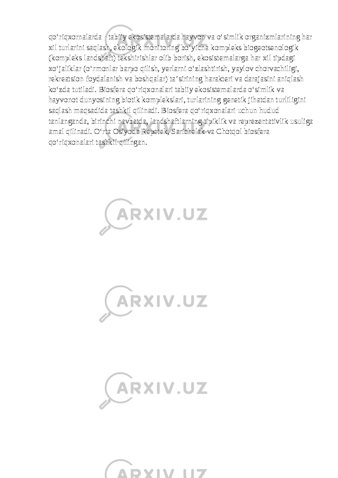 qo‘riqxornalarda - tabiiy ekosistemalarda hayvon va o‘simlik organizmlarining har xil turlarini saqlash, ekologik monitoring bo‘yicha kompleks biogeotsenologik (kompleks landshaft) tekshirishlar olib borish, ekosistemalarga har xil tipdagi xo‘jaliklar (o‘rmonlar barpo qilish, yerlarni o‘zlashtirish, yaylov chorvachiligi, rekreatsion foydalanish va boshqalar) ta’sirining harakteri va darajasini aniqlash ko‘zda tutiladi. Biosfera qo‘riqxonalari tabiiy ekosistemalarda o‘simlik va hayvonot dunyosining biotik komplekslari, turlarining genetik jihatdan turliligini saqlash maqsadida tashkil qilinadi. Biosfera qo‘riqxonalari uchun hudud tanlanganda, birinchi navbatda, landshaftlarning tipiklik va reprezentativlik usuliga amal qilinadi. O‘rta Osiyoda Repetek, Sarichelak va Chotqol biosfera qo‘riqxonalari tashkil qilingan. 