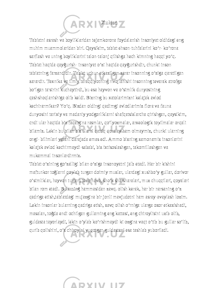 Xulosa Tabiatni asrash va boyliklaridan tejamkorona foydalanish insoniyat oldidagi eng muhim muammolaridan biri. Qaysikim, tabiat ehson-tuhfalarini ko’r- ko’rona sarflash va uning boyliklarini talon-talonj qilishga hech kimning haqqi yo’q. Tabiat haqida qayğurish- insoniyat o’zi haqida qayğurishdir, chunki inson tabiatning farzandidir. Tabiat uchun etkazilgan zarar insonning o’ziga qaratilgan zarardir. Texnika va ilmiy taraqqiyotning rivojlanishi insonning tevarak atrofga bo’lgan ta&#39;sirini kuchaytirdi, bu esa hayvon va o’simlik dunyosining qashshoqlanishiga olib keldi. Bizning bu xatolarimizni kelajak avlod kechirarmikan? Yo’q. Bizdan oldingi qadimgi avlodlarimiz flora va fauna dunyosini tarixiy va madaniy yodgorliklarni shafqatsizlarcha qirishgan, qaysikim, cndi ular haqida biz faqatgina rasmlar, qo’lyozmalar, arxeologik topilmalar orqali bilamiz. Lekin bu bilan biz ularni qattiq qoralay ham olmaymiz, chunki ularning ongi- bilimlari yetarli darajada emas edi. Ammo bizning zamonamiz insonlarini kelajak avlod kechirmaydi-sababi, biz ixtisoslashgan, takomillashgan va mukammal insonlardirmiz. Tabiat o’zining go’zalligi bilan o’ziga insonoyatni jalb etadi. Har bir kishini maftunkor toğlarni qoplab turgan doimiy muzlar, ulardagi xushbo’y gullar, dorivor o’simliklar, hayvon turiari, toza havo, sho’x sharsharalari, muz chuqqilari, qoyalari bilan rom etadi. Bularning hammasidan zavq. olish kerak, har bir narsaning o’z qadriga etish,tabiatdagi mujazgina bir jonli mavjudotni ham asray-avaylash lozim. Lekin insonlar bularning qadriga etish, zavq olish o’rniga ularga ozor etkazishadi, masalan, toğda endi ochilgan gullarning eng kattasi, eng chiroylisini uzib olib, guldasta tayorlaydi, lekin o’ylab ko’rishmaydi-ki ozgina vaqt o’tib bu gullar so’lib, qurib qolishini, o’z chiroyini yuqotgan guldastani esa tashlab yuboriladi.   