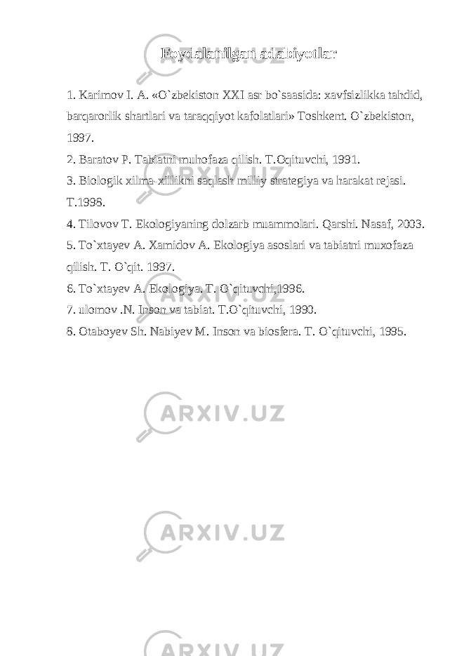 Foydalanilgan adabiyotlar   1. Karimov I. A. «O`zbekiston XXI asr bo`saasida: xavfsizlikka tahdid, barqarorlik shartlari va taraqqiyot kafolatlari» Toshkent. O`zbekiston, 1997.   2. Baratov P. Tabiatni muhofaza qilish. T.Oqituvchi, 1991.   3. Biologik xilma-xillikni saqlash milliy strategiya va harakat rejasi. T.1998.   4. Tilovov T. Ekologiyaning dolzarb muammolari. Qarshi. Nasaf, 2003.   5. To`xtayev A. Xamidov A. Ekologiya asoslari va tabiatni muxofaza qilish. T. O`qit. 1997.   6. To`xtayev A. Ekologiya. T. O`qituvchi,1996.   7. ulomov .N. Inson va tabiat. T.O`qituvchi, 1990.   8. Otaboyev Sh. Nabiyev M. Inson va biosfera. T. O`qituvchi, 1995. 