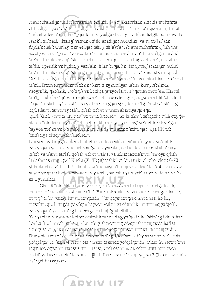 tushunchalariga turli xil mazmun beriladi. Mamlakatimizda alohida muhofaza qilinadigan yoki qo‘riqlanadigan hududlar – landshaftlar - qo‘riqxonalar, har xil turdagi zakazniklar, tabiiy parklar va yodgorliklar yuqoridagi belgilarga muvofiq tashkil qilinadi. Hozirgi vaqtda qo‘riqlanadigan hududlar, ya’ni xo‘jalikda foydalanish butunlay man etilgan tabiiy ob’ektlar tabiatni muhofaza qilishning asosiy va amaliy usuli emas. Lekin shunga qaramasdan qo‘riqlanadigan hudud tabiatini muhofaza qilishda muhim rol o‘ynaydi. Ularning vazifalari juda xilma- xildir. Spesifik va hududiy vazifalar bilan birga, har bir qo‘riqlanadigan hudud tabiatini muhofaza qilishning umumiy muammolarini hal etishga xizmat qiladi. Qo‘riqlanadigan hudud tabiiy komplekslar tabiiy holatining etaloni bo‘lib xizmat qiladi. Inson tomonidan nisbatan kam o‘zgartirilgan tabiiy komplekslarda geografik, geofizik, biologik va boshqa jarayonlarni o‘rganish mumkin. Har xil tabiiy hududlar tipi va komplekslari uchun xos bo‘lgan jarayonlarni bilish tabiatni o‘zgartirishni loyihalashtirish va insonning geografik muhitga ta’sir etishining oqibatlarini taxminiy tahlil qilish uchun muhim ahamiyatga ega. Qizil Kitob - nima? Bu xavf va umid kitobidir. Bu kitobni boshqacha qilib qayğu- alam kitobi ham deyiladi, chunki bu kitobda yer yuzidagi yo’qolib ketayotgan hayvon zotlari va o’simlik turlarini o’zida mujassamlashtirgan. Qizil Kitob - harakatga chaqiruvchi kitobidir. Dunyoning ko’pgina davlatlari olimlari tomonidan butun dunyoda yo’qolib ketayotgan va juda kam uchraydigan hayvonlar, o’simliklar dunyosini himoya qilish va ularni saqlab qolish uchun Tabiat va tabiat resurslarini himoya qilish birlashmasining Qizil Kitobi (XTHQB) tashkil etildi. Bu kitob chet elda 60-70 yillarda chop etildi. 1-2 - tomida sutemizuvchilar, qushlar haqida, 3-4-tomida esa suvda va quruqlikda yashovchi hayvonla, sudralib yuruvchilar va baliqlar haqida so’z yuritiladi. Qizil Kitob tabiatni sevuvchilar, mutaxassislarni diqqatini o’ziga tortib, hamma mintaqada mashhur bo’ldi. Bu kitob xuddi kalendardek bezalgan bo’lib, uning har bir varaği har xil rangdadir. Har qaysi rangni o’z ma&#39;nosi bo’lib, masalan, qizil rangda yozilgan hayvon zotlari va o’simlik turlarining yo’qolib ketayotgani va ularning himoyaga muhtojligini bildiradi. Yer yuzida hayvon zotlari va o’simlik turlarining yo’qolib ketishining ikki sababi bor bo’lib, birinchi sababi: - bu tabiiy sharoitning o’zgarishi natijasida bo’lsa (tabiiy sabab), ikkinchi sababi esa - (antropogen) inson harakatlari natijasidir. Dunyoda umumiy qushlar va hayvonlarning 1/4 qismi tabiiy sabablar natijasida yo’qolgan bo’lsa, 3/4 qismi esa ) inson ta&#39;sirida yo’qolgandir. Oldin bu raqamlarni faqat biologiya mutaxassislari bilishsa, endi esa mln.lab odamlarga ham ayon bo’ldi va insonlar oldida savol tuğildi: Inson, sen nima qilyapsan? To’xta - sen o’z uyingni buzyapsan! 