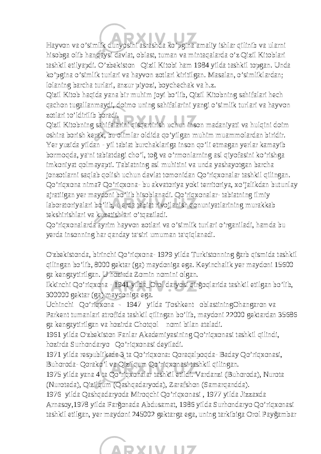 Hayvon va o’simlik dunyosini asrashda ko’pgina amaliy ishlar qilinib va ularni hisobga olib har qaysi davlat, oblast, tuman va mintaqalarda o’z Qizil Kitoblari tashkil etilyapdi. O’zbekiston     Qizil Kitobi ham 1984 yilda tashkil topgan. Unda ko’pgina o’simlik turlari va hayvon zotlari kiritilgan. Masalan, o’simliklardan; lolaning barcha turlari, anzur piyozi, boychechak va h.z. Qizil Kitob haqida yana bir muhim joyi bo’lib, Qizil Kitobning sahifalari hech qachon tugallanmaydi, doimo uning sahifalarini yangi o’simlik turlari va hayvon zotlari to’ldirilib boradi. Qizil Kitobning sahifalarini qisqartirish uchun inson madaniyati va hulqini doim oshira borish kerak, bu olimlar oldida qo’yilgan muhim muammolardan biridir. Yer yuzida yildan - yil tabiat burchaklariga inson qo’li etmagan yerlar kamayib bormoqda, ya&#39;ni tabiatdagi cho’l, toğ va o’rmonlarning asl qiyofasini ko’rishga imkoniyat qolmayapti. Tabiatning asl muhitini va unda yashayotgan barcha jonzotlarni saqlab qolish uchun davlat tomonidan Qo’riqxonalar tashkil qilingan. Qo’riqxona nima? Qo’riqxona- bu akvatoriya yoki territoriya, xo’jalikdan butunlay ajratiigan yer maydoni bo’lib hisoblanadi. Qo’riqxonalar- tabiatning ilmiy laboratoriyalari bo’lib, u erda tabiat rivojlanish qonuniyatlarining murakkab tekshirishlari va kuzatishlari o’tqaziladi. Qo’riqxonalarda ayrim hayvon zotlari va o’simlik turlari o’rganiladi, hamda bu yerda insonning har qanday ta&#39;siri umuman ta&#39;qiqlanadi. O&#39;zbekistonda, birinchi Qo’riqxona- 1929 yilda Turkistonning ğarb qismida tashkil qilingan bo’lib, 8000 gektar (ga) maydoniga ega. Keyinchalik yer maydoni 15600 ga kengaytirilgan. U hozirda Zomin nomini olgan. Ikkinchi Qo’riqxona - 1941 yilda_Orol daryosi qirğoqlarida tashkil etilgan bo’lib, 300000 gektar (ga) maydoniga ega. Uchinchi     Qo’riqxona   -     1947     yilda   Toshkent     oblastiningOhangaron va Parkent tumanlari atrofida tashkil qilingan bo’lib, maydoni 22000 gektardan 35686 ga kengaytirilgan va hozirda Chotqol       nomi bilan ataladi. 1961 yilda O&#39;zbekiston Fanlar Akademiyasining Qo’riqxonasi tashkil qilindi, hozirda Surhondaryo     Qo’riqxonasi deyiladi. 1971 yilda respublikada 3 ta Qo’riqxona: Qoraqalpoqda- Baday Qo’riqxonasi, Buhoroda- Qorako’l va Qizilqum Qo’riqxonasi tashkil qilingan. 1975 yilda yana 4 ta Qo’riqxonalar tashkil etildi. Vardanzi (Buhoroda), Nurota (Nurotada), Qizilqum (Qashqadaryoda), Zarafshon (Samarqandda). 1976   yilda Qashqadaryoda Miroqchi Qo’riqxonasi , 1977 yilda Jizzaxda Arnasoy,1978 yilda Farğonada Abdusamat, 1986 yilda Surhondaryo Qo’riqxonasi tashkil etilgan, yer maydoni 245002 gektarga ega, uning tarkibiga Orol Payğambar 