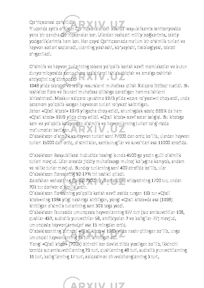 Qo’riqxonasi qo’shildi. Yuqorida aytib o’tilgan Qo’riqxonalardan boshqa respublikamiz territoriyasida yana bir qancha Qo’riqxonalar bor. Ulardan tashqari milliy boğkarimiz, tabiiy yodgorliklarimiz ham bor. Har qaysi Qo’riqxonada ma&#39;lum bir o’simlik turlari va hayvon zotlari saqlanadi, ularning yashashi, ko’payishi, iiziologiyasi, tabiati o’rganiladi. O`simlik va hayvon turlarining tobora yo`qolib borish xavfi mamlakatlar va butun dunyo miqyosida zarur chora-tadbirlarni ishlab chiqish va amalga oshirish ehtiyojini tug`dirmoqda. 1948 yilda tabiatni va tabiiy resurslarni muhofaza qilish Xalqaro Ittifoqi tuzildi. Bu tashkilot flora va faunani muhofaza qilishga qaratilgan hamma ishlarni birlashtiradi. Mazkur xalqaro uyushma 1973 yilda «qora ro`yxat»ni chop etdi, unda batamom yo`qolib ketgan hayvonot turlari ro`yxati keltirilgan. Jahon «Qizil kitobi» 1979 yilgacha chop etildi, shuningdek sobiq SSSR da ham «Qizil kitob» 1979 yilda chop etildi. «Qizil kitob» xavf xatar belgisi. Bu kitobga kam va yo`qolib ketayotgan o`simlik va hayvonlarning turlari to`g`risida ma&#39;lumotlar berilgan. O`zbekiston o`simlik va hayvon turlari soni 27000 dan ortiq bo`lib, ulardan hayvon turlari 15000 dan ortiq, o`simliklar, zamburug`lar va suvo`tlari esa 11000 atrofida. O`zbekiston Respublikasi hududida hozirgi kunda 4500 ga yaqin gulli o`simlik turlari mavjud. Ular orasida jiddiy muhofazaga muhtoj ko`pgina kamyob, endem va relikt turlar mavjud. Bunday turlarning soni 400 atrofida bo`lib, ular O`zbekiston florasining 10-12% ini tashkil qiladi. Zarafshon vohasining florasi 2600 tur, Samarqand viloyatining 1700 tur, undan 201 tur dorivor o`simliklardir. O`zbekiston florasining yo`qolib ketish xavfi ostida turgan 163 tur «Qizil kitob»ning 1984 yilgi nashriga kiritilgan, yangi «Qizil kitob»da esa (1998) kiritilgan o`simlik turlarining soni 301 taga yetdi. O`zbekiston faunasida umurtqasiz hayvonlarning 677 turi (sut emizuvchilar-108, qushlar-432, sudralib yuruvchilar-58, amfibiyalar-2 va balig`lar-77) mavjud, umurtqasiz hayvonlar turlari esa 15 mingdan ortiq. O`zbekistonning birinchi «Qizil kitob»i 1983 yilda nashr qilingan bo`lib, unga umurtqali hayvonlarning 63 turi kiritilgan edi. Yangi «Qizil kitob» (2003) birinchi bor davlat tilida yozilgan bo`lib, ikkinchi tomida sut emizuvchilarning 23 turi, qushlarning 48 turi, sudralib yuruvchilarning 16 turi, balig`larning 17 turi, xalqasimon chuvalchanglarning 3 turi, 