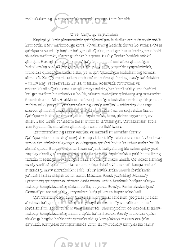 molluskalarning 14 turi va bo`g`imoyoqlilarning 61 turi kiritildi. O’rta Osiyo qo‘riqxonalari Keyingi yillarda planetamizda qo‘riqlanadigan hududlar soni to‘xtovsiz oshib bormoqda. BMT ma’lumotiga ko‘ra, 70-yillarning boshida dunyo bo‘yicha 1204 ta qo‘riqxona va milliy bog‘lar bo‘lgan edi. Qo‘riqlanadigan hududlarning tez o‘sishi shundan ma’lumki, ularning uchdan bir qismi 1960 yillardan boshlab tashkil qilingan. Hozirgi kunda yer kurrasi bo‘yicha tabiatni muhofaza qilinadigan hududlarning soni 40 mingdan ko‘p. Shunday qilib, yuqorida aytganimizdek, muhofaza qilinadigan landshaftlar, ya’ni qo‘riqlanadigan hududlarning formasi xilma-xil. Xorijiy mamlakatlarda tabiatni muhofaza qilishning asosiy ko‘rinishlari – milliy bog‘ va rezervatlar bo‘lsa, masalan, Rossiyada qo‘riqxona va zakazniklardir. Qo‘riqxona quruqlik maydonining harakterli tabiiy landshaftlari bo‘lgan ma’lum bir uchastkasi bo‘lib, tabiatni muhofaza qilishning eng samarador formalaridan biridir. Alohida muhofaza qilinadigan hududlar orasida qo‘riqxonalar muhim rol o‘ynaydi. Qo‘riqxonalarning asosiy vazifasi – tabiatning diqqatga sazovor qimmatli landshaftlarini jamiyat manfaatlari uchun saqlashdan iborat. Qo‘riqxona hududlaridan xo‘jalikda foydalanish, hatto, pichan tayyorlash, ov qilish, baliq tutish, qo‘ziqorin terish umuman ta’qiqlangan. Qo‘riqxonalar atrofi kam foydalanib, muhofaza qilinadigan zona bo‘lishi kerak. Qo‘riqxonalarning asosiy vazifasi va maqsadlari nimadan iborat? Qo‘riqxonalar hududidagi mavjud komplekslar tabiiy holatda saqlanadi. Ular inson tomonidan o‘zlashtirilayotgan va o‘zgargan qo‘shni hududlar uchun etalon bo‘lib xizmat qiladi. Bunday etalonlar inson xo‘jalik faoliyatining biz uchun qulay yoki noqulay ekanligini taqqoslashga, tabiatdan amaliy foydalanish u yoki bu usulining naqadar maqsadga muvofiqligini nazorat qilishga imkon beradi. Qo‘riqxonalarning asosiy vazifasi tabiatni har tomonlama o‘rganishdir. U landshaft komponentlari o‘rtasidagi uzviy aloqadorlikni bilib, tabiiy boyliklardan unumli foydalanish yo‘llarini ishlab chiqish uchun zarur. Masalan, Kursk yaqinidagi Markaziy Qoratuproq qo‘riqxonasi o‘rmon-dasht zonasi uchun harakterli bo‘lgan tabiiy– hududiy komplekslarning etaloni bo‘lib, bu yerda Rossiya Fanlar akademiyasi Geografiya instituti tabiiy jarayonlarni ko‘p yillardan buyon tekshiradi. Qo‘riqxonalardagi tabiiy jarayonlarni o‘rganish landshaft geografik jihatdan o‘xshash bo‘lgan hududlarning tabiiy boyliklari va tabiiy sharoitidan unumli foydalanishni tashkil qilishni yengillashtiradi. Shuning uchun qo‘riqxonalar tabiiy- hududiy komplekslarning hamma tipida bo‘lishi kerak. Asosiy muhofaza qilish ob’ektiga bog‘liq holda qo‘riqxonalar oldiga kompleks va maxsus vazifalar qo‘yiladi. Kompleks qo‘riqxonalarda butun tabiiy-hududiy komplekslar tabiiy 