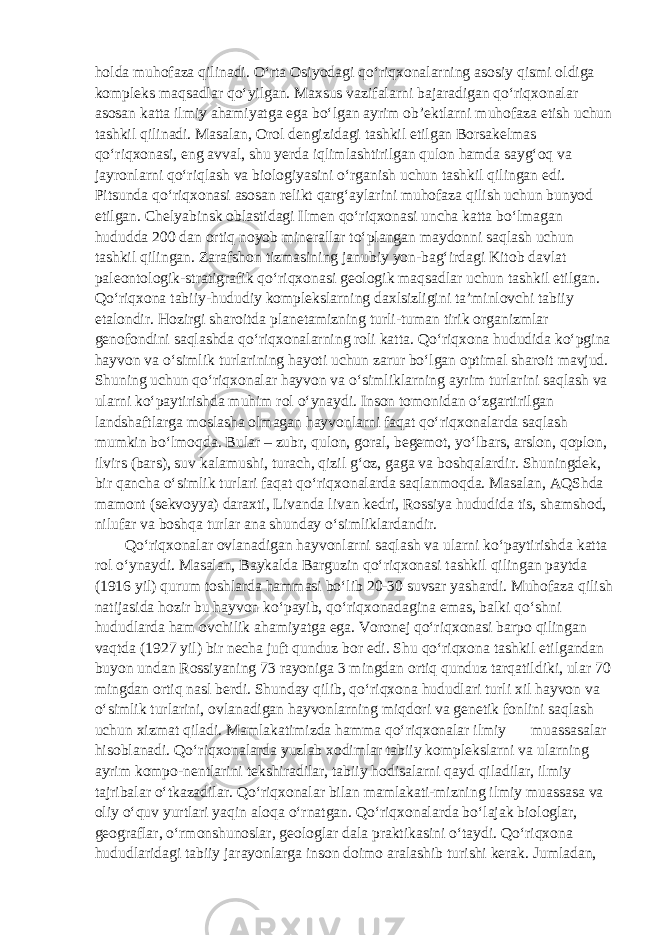 holda muhofaza qilinadi. O‘rta Osiyodagi qo‘riqxonalarning asosiy qismi oldiga kompleks maqsadlar qo‘yilgan. Maxsus vazifalarni bajaradigan qo‘riqxonalar asosan katta ilmiy ahamiyatga ega bo‘lgan ayrim ob’ektlarni muhofaza etish uchun tashkil qilinadi. Masalan, Orol dengizidagi tashkil etilgan Borsakelmas qo‘riqxonasi, eng avval, shu yerda iqlimlashtirilgan qulon hamda sayg‘oq va jayronlarni qo‘riqlash va biologiyasini o‘rganish uchun tashkil qilingan edi. Pitsunda qo‘riqxonasi asosan relikt qarg‘aylarini muhofaza qilish uchun bunyod etilgan. Chelyabinsk oblastidagi Ilmen qo‘riqxonasi uncha katta bo‘lmagan hududda 200 dan ortiq noyob minerallar to‘plangan maydonni saqlash uchun tashkil qilingan. Zarafshon tizmasining janubiy yon-bag‘irdagi Kitob davlat paleontologik-stratigrafik qo‘riqxonasi geologik maqsadlar uchun tashkil etilgan. Qo‘riqxona tabiiy-hududiy komplekslarning daxlsizligini ta’minlovchi tabiiy etalondir. Hozirgi sharoitda planetamizning turli-tuman tirik organizmlar genofondini saqlashda qo‘riqxonalarning roli katta. Qo‘riqxona hududida ko‘pgina hayvon va o‘simlik turlarining hayoti uchun zarur bo‘lgan optimal sharoit mavjud. Shuning uchun qo‘riqxonalar hayvon va o‘simliklarning ayrim turlarini saqlash va ularni ko‘paytirishda muhim rol o‘ynaydi. Inson tomonidan o‘zgartirilgan landshaftlarga moslasha olmagan hayvonlarni faqat qo‘riqxonalarda saqlash mumkin bo‘lmoqda. Bular – zubr, qulon, goral, begemot, yo‘lbars, arslon, qoplon, ilvirs (bars), suv kalamushi, turach, qizil g‘oz, gaga va boshqalardir. Shuningdek, bir qancha o‘simlik turlari faqat qo‘riqxonalarda saqlanmoqda. Masalan, AQShda mamont (sekvoyya) daraxti, Livanda livan kedri, Rossiya hududida tis, shamshod, nilufar va boshqa turlar ana shunday o‘simliklardandir. Qo‘riqxonalar ovlanadigan hayvonlarni saqlash va ularni ko‘paytirishda katta rol o‘ynaydi. Masalan, Baykalda Barguzin qo‘riqxonasi tashkil qilingan paytda (1916 yil) qurum toshlarda hammasi bo‘lib 20-30 suvsar yashardi. Muhofaza qilish natijasida hozir bu hayvon ko‘payib, qo‘riqxonadagina emas, balki qo‘shni hududlarda ham ovchilik ahamiyatga ega. Voronej qo‘riqxonasi barpo qilingan vaqtda (1927 yil) bir necha juft qunduz bor edi. Shu qo‘riqxona tashkil etilgandan buyon undan Rossiyaning 73 rayoniga 3 mingdan ortiq qunduz tarqatildiki, ular 70 mingdan ortiq nasl berdi. Shunday qilib, qo‘riqxona hududlari turli xil hayvon va o‘simlik turlarini, ovlanadigan hayvonlarning miqdori va genetik fonlini saqlash uchun xizmat qiladi. Mamlakatimizda hamma qo‘riqxonalar ilmiy muassasalar hisoblanadi. Qo‘riqxonalarda yuzlab xodimlar tabiiy komplekslarni va ularning ayrim kompo-nentlarini tekshiradilar, tabiiy hodisalarni qayd qiladilar, ilmiy tajribalar o‘tkazadilar. Qo‘riqxonalar bilan mamlakati-mizning ilmiy muassasa va oliy o‘quv yurtlari yaqin aloqa o‘rnatgan. Qo‘riqxonalarda bo‘lajak biologlar, geograflar, o‘rmonshunoslar, geologlar dala praktikasini o‘taydi. Qo‘riqxona hududlaridagi tabiiy jarayonlarga inson doimo aralashib turishi kerak. Jumladan, 