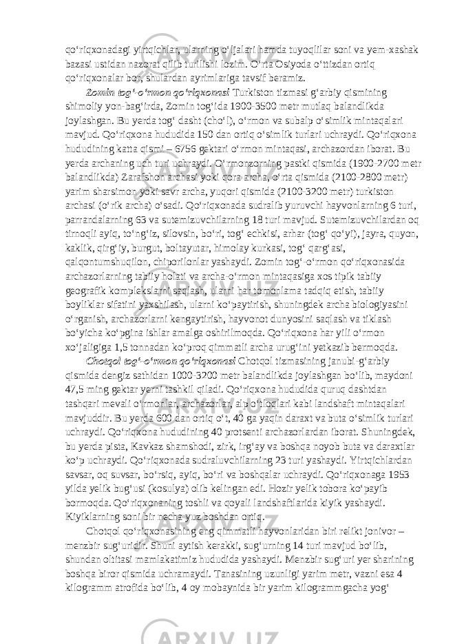 qo‘riqxonadagi yirtqichlar, ularning o‘ljalari hamda tuyoqlilar soni va yem-xashak bazasi ustidan nazorat qilib turilishi lozim. O‘rta Osiyoda o‘ttizdan ortiq qo‘riqxonalar bor, shulardan ayrimlariga tavsif beramiz. Zomin tog‘-o‘rmon qo‘riqxonasi Turkiston tizmasi g‘arbiy qismining shimoliy yon-bag‘irda, Zomin tog‘ida 1900-3500 metr mutlaq balandlikda joylashgan. Bu yerda tog‘ dasht (cho‘l), o‘rmon va subalp o‘simlik mintaqalari mavjud. Qo‘riqxona hududida 150 dan ortiq o‘simlik turlari uchraydi. Qo‘riqxona hududining katta qismi – 6756 gektari o‘rmon mintaqasi, archazordan iborat. Bu yerda archaning uch turi uchraydi. O‘rmonzorning pastki qismida (1900-2700 metr balandlikda) Zarafshon archasi yoki qora archa, o‘rta qismida (2100-2800 metr) yarim sharsimon yoki savr archa, yuqori qismida (2100-3200 metr) turkiston archasi (o‘rik archa) o‘sadi. Qo‘riqxonada sudralib yuruvchi hayvonlarning 6 turi, parrandalarning 63 va sutemizuvchilarning 18 turi mavjud. Sutemizuvchilardan oq tirnoqli ayiq, to‘ng‘iz, silovsin, bo‘ri, tog‘ echkisi, arhar (tog‘ qo‘yi), jayra, quyon, kaklik, qirg‘iy, burgut, boltayutar, himolay kurkasi, tog‘ qarg‘asi, qalqontumshuqilon, chiporilonlar yashaydi. Zomin tog‘-o‘rmon qo‘riqxonasida archazorlarning tabiiy holati va archa-o‘rmon mintaqasiga xos tipik tabiiy geografik komplekslarni saqlash, ularni har tomonlama tadqiq etish, tabiiy boyliklar sifatini yaxshilash, ularni ko‘paytirish, shuningdek archa biologiyasini o‘rganish, archazorlarni kengaytirish, hayvonot dunyosini saqlash va tiklash bo‘yicha ko‘pgina ishlar amalga oshirilmoqda. Qo‘riqxona har yili o‘rmon xo‘jaligiga 1,5 tonnadan ko‘proq qimmatli archa urug‘ini yetkazib bermoqda. Chotqol tog‘-o‘rmon qo‘riqxonasi Chotqol tizmasining janubi-g‘arbiy qismida dengiz sathidan 1000-3200 metr balandlikda joylashgan bo‘lib, maydoni 47,5 ming gektar yerni tashkil qiladi. Qo‘riqxona hududida quruq dashtdan tashqari mevali o‘rmonlar, archazorlar, alp o‘tloqlari kabi landshaft mintaqalari mavjuddir. Bu yerda 600 dan ortiq o‘t, 40 ga yaqin daraxt va buta o‘simlik turlari uchraydi. Qo‘riqxona hududining 40 protsenti archazorlardan iborat. Shuningdek, bu yerda pista, Kavkaz shamshodi, zirk, irg‘ay va boshqa noyob buta va daraxtlar ko‘p uchraydi. Qo‘riqxonada sudraluvchilarning 23 turi yashaydi. Yirtqichlardan savsar, oq suvsar, bo‘rsiq, ayiq, bo‘ri va boshqalar uchraydi. Qo‘riqxonaga 1953 yilda yelik bug‘usi (kosulya) olib kelingan edi. Hozir yelik tobora ko‘payib bormoqda. Qo‘riqxonaning toshli va qoyali landshaftlarida kiyik yashaydi. Kiyiklarning soni bir necha yuz boshdan ortiq. Chotqol qo‘riqxonasining eng qimmatli hayvonlaridan biri relikt jonivor – menzbir sug‘uridir. Shuni aytish kerakki, sug‘urning 14 turi mavjud bo‘lib, shundan oltitasi mamlakatimiz hududida yashaydi. Menzbir sug‘uri yer sharining boshqa biror qismida uchramaydi. Tanasining uzunligi yarim metr, vazni esa 4 kilogramm atrofida bo‘lib, 4 oy mobaynida bir yarim kilogrammgacha yog‘ 