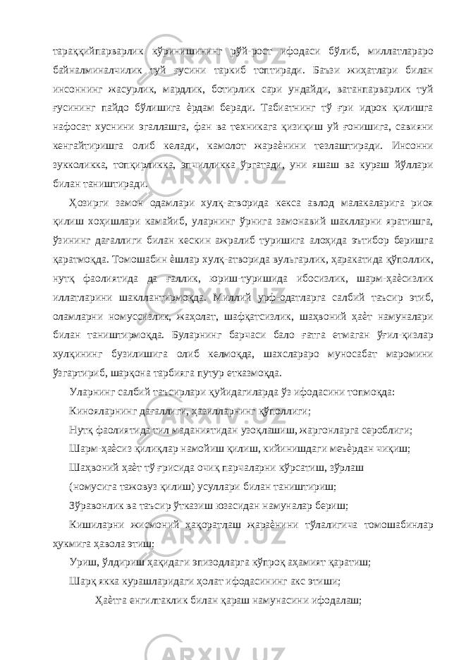 тараққийпарварлик кўринишининг рўй-рост ифодаси бўлиб, миллатлараро байналминалчилик туй ғусини таркиб топтиради. Баъзи жиҳатлари билан инсоннинг жасурлик, мардлик, ботирлик сари ундайди, ватанпарварлик туй ғусининг пайдо бўлишига ѐрдам беради. Табиатнинг тў ғри идрок қилишга нафосат хуснини эгаллашга, фан ва техникага қизиқиш уй ғонишига, савияни кенгайтиришга олиб келади, камолот жараѐнини тезлаштиради. Инсонни зукколикка, топқирликка, эпчилликка ўргатади, уни яшаш ва кураш йўллари билан таништиради. Ҳозирги замон одамлари хулқ-атворида кекса авлод малакаларига риоя қилиш хоҳишлари камайиб, уларнинг ўрнига замонавий шаклларни яратишга, ўзининг дағаллиги билан кескин ажралиб туришига алоҳида эътибор беришга қаратмоқда. Томошабин ѐшлар хулқ-атворида вульгарлик, ҳаракатида қўполлик, нутқ фаолиятида да ғаллик, юриш-туришида ибосизлик, шарм-ҳаѐсизлик иллатларини шакллантирмоқда. Миллий урф-одатларга салбий таъсир этиб, оламларни номуссизлик, жаҳолат, шафқатсизлик, шаҳвоний ҳаѐт намуналари билан таништирмоқда. Буларнинг барчаси бало ғатга етмаган ўғил-қизлар хулқининг бузилишига олиб келмоқда, шахслараро муносабат маромини ўзгартириб, шарқона тарбияга путур етказмоқда. Уларнинг салбий таъсирлари қуйидагиларда ўз ифодасини топмоқда: Кинояларнинг дағаллиги, ҳазилларнинг қўполлиги; Нутқ фаолиятида тил маданиятидан узоқлашиш, жаргонларга сероблиги; Шарм-ҳаѐсиз қилиқлар намойиш қилиш, кийинишдаги меъѐрдан чиқиш; Шаҳвоний ҳаѐт тў ғрисида очиқ парчаларни кўрсатиш, зўрлаш (номусига тажовуз қилиш) усуллари билан таништириш; Зўравонлик ва таъсир ўтказиш юзасидан намуналар бериш; Кишиларни жисмоний ҳақоратлаш жараѐнини тўлалигича томошабинлар ҳукмига ҳавола этиш; Уриш, ўлдириш ҳақидаги эпизодларга кўпроқ аҳамият қаратиш; Шарқ якка курашларидаги ҳолат ифодасининг акс этиши; Ҳаѐтга енгилтаклик билан қараш намунасини ифодалаш; 