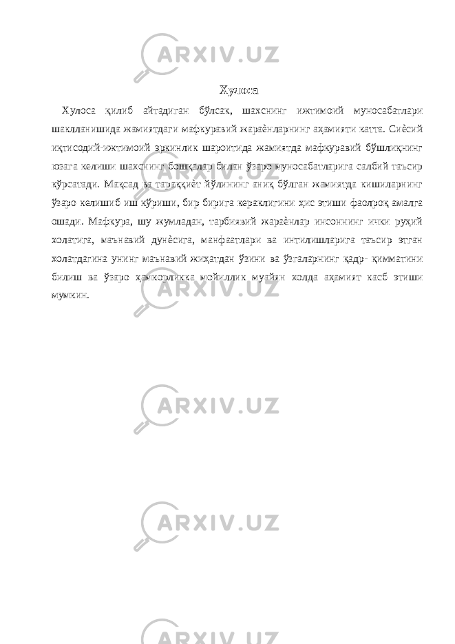  Хулоса Хулоса қилиб айтадиган бўлсак, шахснинг ижтимоий муносабатлари шаклланишида жамиятдаги мафкуравий жараѐнларнинг аҳамияти катта. Сиѐсий иқтисодий-ижтимоий эркинлик шароитида жамиятда мафкуравий бўшлиқнинг юзага келиши шахснинг бошқалар билан ўзаро муносабатларига салбий таъсир кўрсатади. Мақсад ва тараққиѐт йўлининг аниқ бўлган жамиятда кишиларнинг ўзаро келишиб иш кўриши, бир бирига кераклигини ҳис этиши фаолроқ амалга ошади. Мафкура, шу жумладан, тарбиявий жараѐнлар инсоннинг ички руҳий холатига, маънавий дунѐсига, манфаатлари ва интилишларига таъсир этган холатдагина унинг маънавий жиҳатдан ўзини ва ўзгаларнинг қадр- қимматини билиш ва ўзаро ҳамкорликка мойиллик муайян холда аҳамият касб этиши мумкин. 