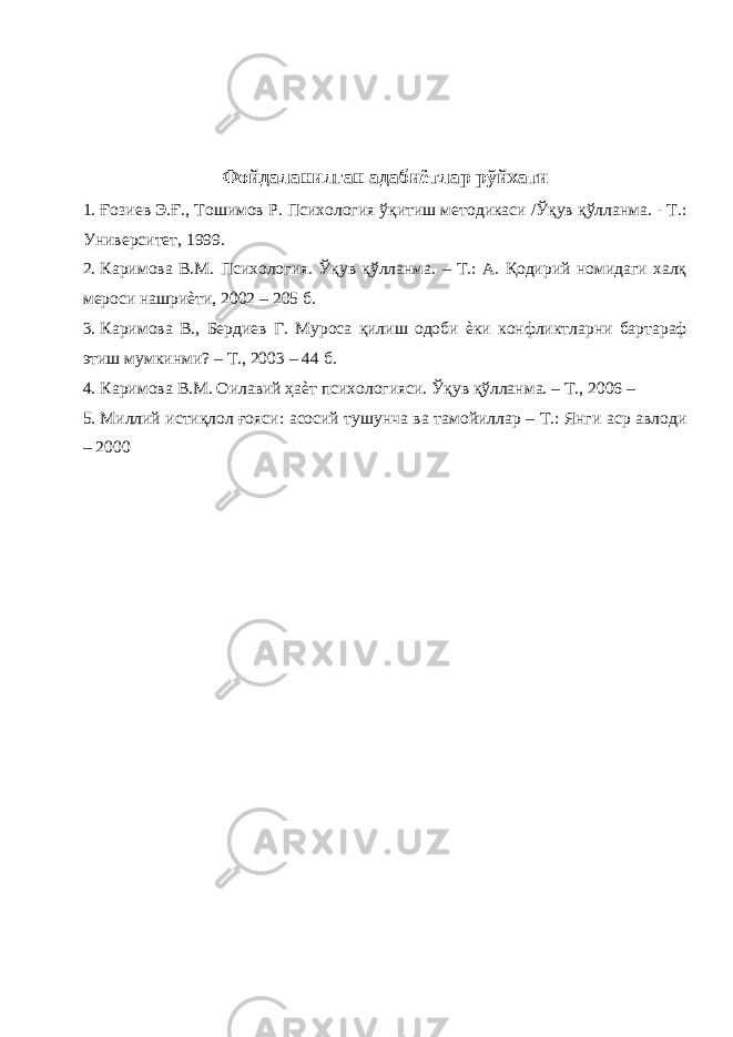  Фойдаланилган адабиётлар рўйхати 1. Ғозиев Э.Ғ., Тошимов Р. Психология ўқитиш методикаси /Ўқув қўлланма. - Т.: Университет, 1999. 2. Каримова В.М. Психология. Ўқув қўлланма. – Т.: А. Қодирий номидаги халқ мероси нашриѐти, 2002 – 205 б. 3. Каримова В., Бердиев Г. Муроса қилиш одоби ѐки конфликтларни бартараф этиш мумкинми? – Т., 2003 – 44 б. 4. Каримова В.М. Оилавий ҳаѐт психологияси. Ўқув қўлланма. – Т., 2006 – 5. Миллий истиқлол ғояси: асосий тушунча ва тамойиллар – Т.: Янги аср авлоди – 2000 