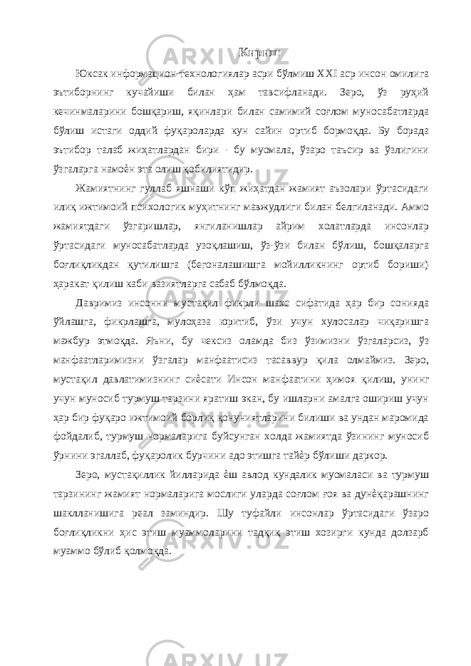 Кириш Юксак информацион-технологиялар асри бўлмиш XXI аср инсон омилига эътиборнинг кучайиши билан ҳам тавсифланади. Зеро, ўз руҳий кечинмаларини бошқариш, яқинлари билан самимий соғлом муносабатларда бўлиш истаги оддий фуқароларда кун сайин ортиб бормоқда. Бу борада эътибор талаб жиҳатлардан бири - бу муомала, ўзаро таъсир ва ўзлигини ўзгаларга намоѐн эта олиш қобилиятидир. Жамиятнинг гуллаб яшнаши кўп жиҳатдан жамият аъзолари ўртасидаги илиқ ижтимоий психологик муҳитнинг мавжудлиги билан белгиланади. Аммо жамиятдаги ўзгаришлар, янгиланишлар айрим холатларда инсонлар ўртасидаги муносабатларда узоқлашиш, ўз-ўзи билан бўлиш, бошқаларга боғлиқликдан қутилишга (бегоналашишга мойилликнинг ортиб бориши) ҳаракат қилиш каби вазиятларга сабаб бўлмоқда. Давримиз инсонни мустақил фикрли шахс сифатида ҳар бир сонияда ўйлашга, фикрлашга, мулоҳаза юритиб, ўзи учун хулосалар чиқаришга мажбур этмоқда. Яъни, бу чексиз оламда биз ўзимизни ўзгаларсиз, ўз манфаатларимизни ўзгалар манфаатисиз тасаввур қила олмаймиз. Зеро, мустақил давлатимизнинг сиѐсати Инсон манфаатини ҳимоя қилиш, унинг учун муносиб турмуш тарзини яратиш экан, бу ишларни амалга ошириш учун ҳар бир фуқаро ижтимоий борлиқ қонуниятларини билиши ва ундан маромида фойдалиб, турмуш нормаларига буйсунган холда жамиятда ўзининг муносиб ўрнини эгаллаб, фуқаролик бурчини адо этишга тайѐр бўлиши даркор. Зеро, мустақиллик йилларида ѐш авлод кундалик муомаласи ва турмуш тарзининг жамият нормаларига мослиги уларда соғлом ғоя ва дунѐқарашнинг шаклланишига реал заминдир. Шу туфайли инсонлар ўртасидаги ўзаро боғлиқликни ҳис этиш муаммоларини тадқиқ этиш хозирги кунда долзарб муаммо бўлиб қолмоқда. 