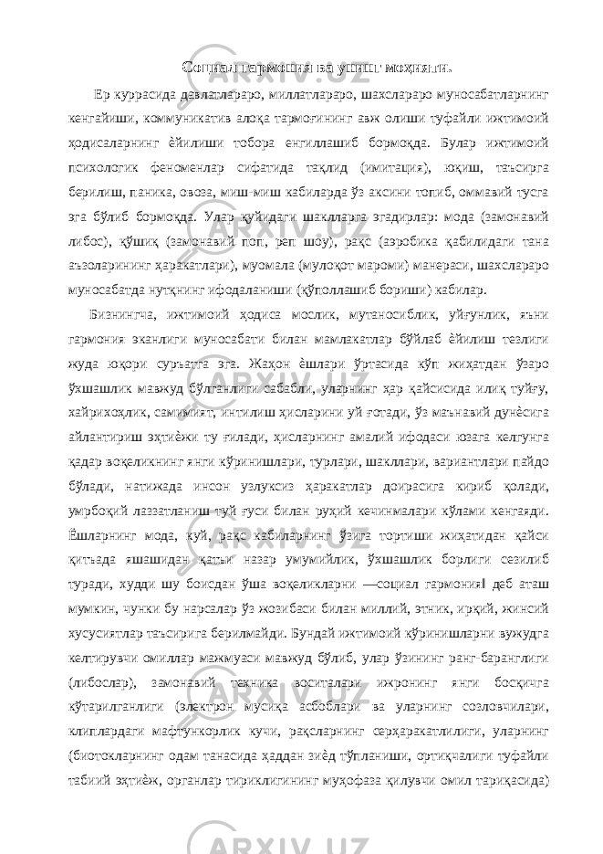 Социал гармония ва унинг моҳияти. Ер куррасида давлатлараро, миллатлараро, шахслараро муносабатларнинг кенгайиши, коммуникатив алоқа тармоғининг авж олиши туфайли ижтимоий ҳодисаларнинг ѐйилиши тобора енгиллашиб бормоқда. Булар ижтимоий психологик феноменлар сифатида тақлид (имитация), юқиш, таъсирга берилиш, паника, овоза, миш-миш кабиларда ўз аксини топиб, оммавий тусга эга бўлиб бормоқда. Улар қуйидаги шаклларга эгадирлар: мода (замонавий либос), қўшиқ (замонавий поп, реп шоу), рақс (аэробика қабилидаги тана аъзоларининг ҳаракатлари), муомала (мулоқот мароми) манераси, шахслараро муносабатда нутқнинг ифодаланиши (қўполлашиб бориши) кабилар. Бизнингча, ижтимоий ҳодиса мослик, мутаносиблик, уйғунлик, яъни гармония эканлиги муносабати билан мамлакатлар бўйлаб ѐйилиш тезлиги жуда юқори суръатга эга. Жаҳон ѐшлари ўртасида кўп жиҳатдан ўзаро ўхшашлик мавжуд бўлганлиги сабабли, уларнинг ҳар қайсисида илиқ туйғу, хайрихоҳлик, самимият, интилиш ҳисларини уй ғотади, ўз маънавий дунѐсига айлантириш эҳтиѐжи ту ғилади, ҳисларнинг амалий ифодаси юзага келгунга қадар воқеликнинг янги кўринишлари, турлари, шакллари, вариантлари пайдо бўлади, натижада инсон узлуксиз ҳаракатлар доирасига кириб қолади, умрбоқий лаззатланиш туй ғуси билан руҳий кечинмалари кўлами кенгаяди. Ёшларнинг мода, куй, рақс кабиларнинг ўзига тортиши жиҳатидан қайси қитъада яшашидан қатъи назар умумийлик, ўхшашлик борлиги сезилиб туради, худди шу боисдан ўша воқеликларни ―социал гармония‖ деб аташ мумкин, чунки бу нарсалар ўз жозибаси билан миллий, этник, ирқий, жинсий хусусиятлар таъсирига берилмайди. Бундай ижтимоий кўринишларни вужудга келтирувчи омиллар мажмуаси мавжуд бўлиб, улар ўзининг ранг-баранглиги (либослар), замонавий техника воситалари ижронинг янги босқичга кўтарилганлиги (электрон мусиқа асбоблари ва уларнинг созловчилари, клиплардаги мафтункорлик кучи, рақсларнинг серҳаракатлилиги, уларнинг (биотокларнинг одам танасида ҳаддан зиѐд тўпланиши, ортиқчалиги туфайли табиий эҳтиѐж, органлар тириклигининг муҳофаза қилувчи омил тариқасида) 