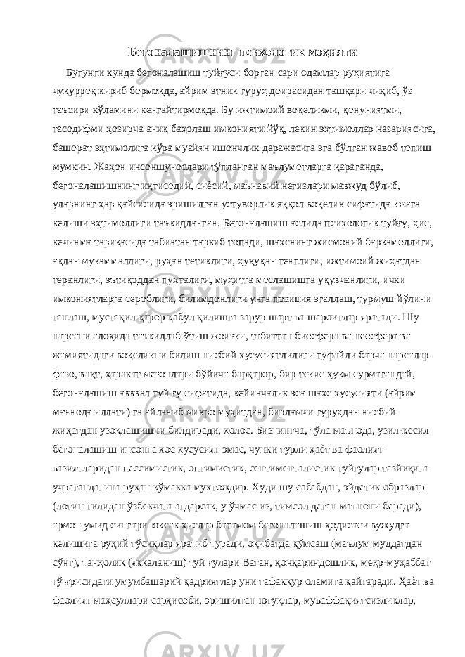 Бегоналашишнинг психологик моҳияти Бугунги кунда бегоналашиш туйғуси борган сари одамлар руҳиятига чуқурроқ кириб бормоқда, айрим этник гуруҳ доирасидан ташқари чиқиб, ўз таъсири кўламини кенгайтирмоқда. Бу ижтимоий воқеликми, қонуниятми, тасодифми ҳозирча аниқ баҳолаш имконияти йўқ, лекин эҳтимоллар назариясига, башорат эҳтимолига кўра муайян ишончлик даражасига эга бўлган жавоб топиш мумкин. Жаҳон инсоншунослари тўпланган маълумотларга қараганда, бегоналашишнинг иқтисодий, сиѐсий, маънавий негизлари мавжуд бўлиб, уларнинг ҳар қайсисида эришилган устуворлик яққол воқелик сифатида юзага келиши эҳтимоллиги таъкидланган. Бегоналашиш аслида психологик туйғу, ҳис, кечинма тариқасида табиатан таркиб топади, шахснинг жисмоний баркамоллиги, ақлан мукаммаллиги, руҳан тетиклиги, ҳуқуқан тенглиги, ижтимоий жиҳатдан теранлиги, эътиқоддан пухталиги, муҳитга мослашишга уқувчанлиги, ички имкониятларга сероблиги, билимдонлиги унга позиция эгаллаш, турмуш йўлини танлаш, мустақил қарор қабул қилишга зарур шарт ва шароитлар яратади. Шу нарсани алоҳида таъкидлаб ўтиш жоизки, табиатан биосфера ва неосфера ва жамиятидаги воқеликни билиш нисбий хусусиятлилиги туфайли барча нарсалар фазо, вақт, ҳаракат мезонлари бўйича барқарор, бир текис ҳукм сурмагандай, бегоналашиш авввал туй ғу сифатида, кейинчалик эса шахс хусусияти (айрим маънода иллати) га айланиб микро муҳитдан, бирламчи гуруҳдан нисбий жиҳатдан узоқлашишни билдиради, холос. Бизнингча, тўла маънода, узил-кесил бегоналашиш инсонга хос хусусият эмас, чунки турли ҳаѐт ва фаолият вазиятларидан пессимистик, оптимистик, сентименталистик туйғулар тазйиқига учрагандагина руҳан кўмакка мухтождир. Худи шу сабабдан, эйдетик образлар (лотин тилидан ўзбекчага ағдарсак, у ўчмас из, тимсол деган маънони беради), армон умид сингари юксак ҳислар батамом бегоналашиш ҳодисаси вужудга келишига руҳий тўсиқлар яратиб туради, оқибатда қўмсаш (маълум муддатдан сўнг), танҳолик (яккаланиш) туй ғулари Ватан, қонқариндошлик, меҳр-муҳаббат тў ғрисидаги умумбашарий қадриятлар уни тафаккур оламига қайтаради. Ҳаѐт ва фаолият маҳсуллари сарҳисоби, эришилган ютуқлар, муваффақиятсизликлар, 