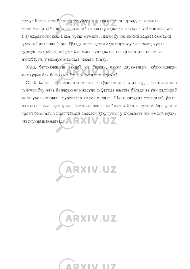 статус билан роль ўртасидаги уйғунлик, хуллас онгли даврдаги жамики кечинмалар қайтишб яъни рамзий инволюция (лотинча орқага қайтиш маънога эга) жараѐнини юзага келтириш мумкин. Лекин бу ижтимоий ҳодиса оммавий қонуний равишда барпо бўлади деган қатъий фикрдан мустасномиз, чунки турмуш тажрибалари буни батамом тасдиқловчи материалларга эга эмас. Бинобарин, у маълум маънода чеклангандир. Хўш, бегоналашиш қандай юз беради, унинг даражалари, кўринишлари мавжудми ѐки босқичма-босқич амалга ошадими? Олиб борган кузатишиларимизнинг кўрсатишига қараганда, бегоналашиш туйғуси бир неча йилларнинг маҳсули сифатида намоѐн бўлади ва уни келтириб чиқарувчи омиллар, турткилар хилма-хилдир. Шуни алоҳида таъкидлаб ўтиш, лозимки, инсон ҳеч қачон бегоналашишга мойиллик билан туғилмайди, унинг ирсий белгиларига ҳеч қандай алоқаси йўқ, чунки у бирламчи ижтимоий муҳит таъсирида шаклланади. 