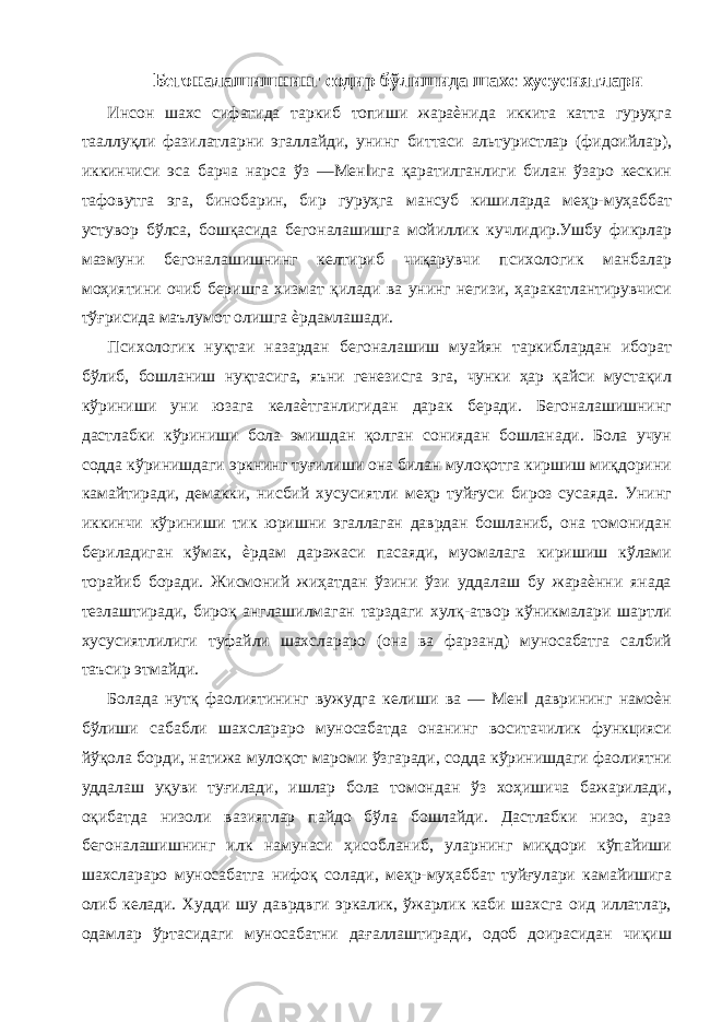 Бегоналашишнинг содир бўлишида шахс хусусиятлари Инсон шахс сифатида таркиб топиши жараѐнида иккита катта гуруҳга тааллуқли фазилатларни эгаллайди, унинг биттаси альтуристлар (фидоийлар), иккинчиси эса барча нарса ўз ―Мен‖ига қаратилганлиги билан ўзаро кескин тафовутга эга, бинобарин, бир гуруҳга мансуб кишиларда меҳр-муҳаббат устувор бўлса, бошқасида бегоналашишга мойиллик кучлидир.Ушбу фикрлар мазмуни бегоналашишнинг келтириб чиқарувчи психологик манбалар моҳиятини очиб беришга хизмат қилади ва унинг негизи, ҳаракатлантирувчиси тўғрисида маълумот олишга ѐрдамлашади. Психологик нуқтаи назардан бегоналашиш муайян таркиблардан иборат бўлиб, бошланиш нуқтасига, яъни генезисга эга, чунки ҳар қайси мустақил кўриниши уни юзага келаѐтганлигидан дарак беради. Бегоналашишнинг дастлабки кўриниши бола эмишдан қолган сониядан бошланади. Бола учун содда кўринишдаги эркнинг туғилиши она билан мулоқотга киршиш миқдорини камайтиради, демакки, нисбий хусусиятли меҳр туйғуси бироз сусаяда. Унинг иккинчи кўриниши тик юришни эгаллаган даврдан бошланиб, она томонидан бериладиган кўмак, ѐрдам даражаси пасаяди, муомалага киришиш кўлами торайиб боради. Жисмоний жиҳатдан ўзини ўзи уддалаш бу жараѐнни янада тезлаштиради, бироқ англашилмаган тарздаги хулқ-атвор кўникмалари шартли хусусиятлилиги туфайли шахслараро (она ва фарзанд) муносабатга салбий таъсир этмайди. Болада нутқ фаолиятининг вужудга келиши ва ― Мен‖ даврининг намоѐн бўлиши сабабли шахслараро муносабатда онанинг воситачилик функцияси йўқола борди, натижа мулоқот мароми ўзгаради, содда кўринишдаги фаолиятни уддалаш уқуви туғилади, ишлар бола томондан ўз хоҳишича бажарилади, оқибатда низоли вазиятлар пайдо бўла бошлайди. Дастлабки низо, араз бегоналашишнинг илк намунаси ҳисобланиб, уларнинг миқдори кўпайиши шахслараро муносабатга нифоқ солади, меҳр-муҳаббат туйғулари камайишига олиб келади. Худди шу даврдвги эркалик, ўжарлик каби шахсга оид иллатлар, одамлар ўртасидаги муносабатни дағаллаштиради, одоб доирасидан чиқиш 