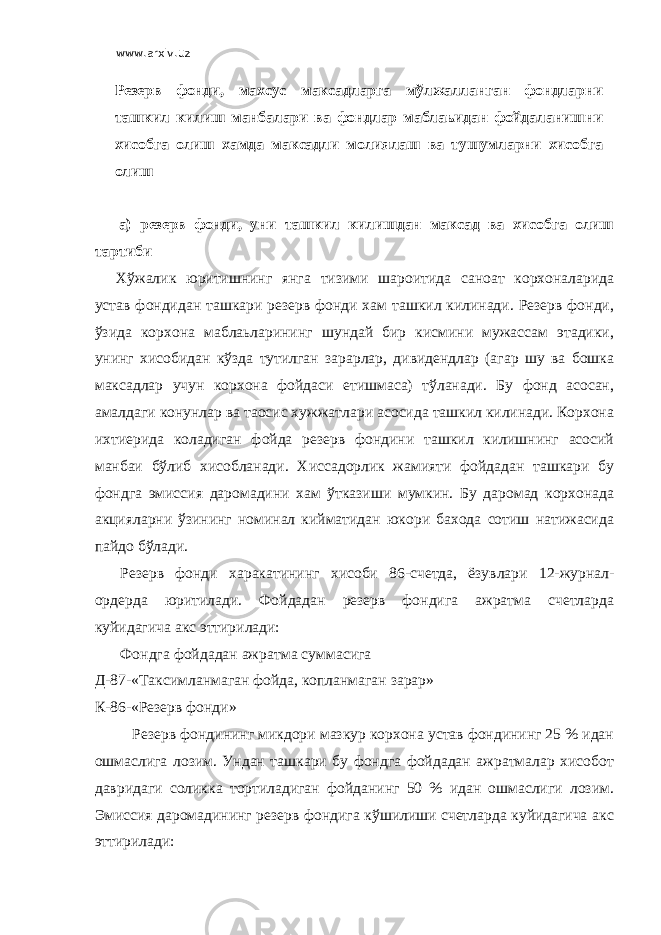 www.arxiv.uz Резерв фонди, махсус максадларга мўлжалланган фондларни ташкил килиш манбалари ва фондлар маблаьидан фойдаланишни хисобга олиш хамда максадли молиялаш ва тушумларни хисобга олиш а) резерв фонди, уни ташкил килишдан максад ва хисобга олиш тартиби Хўжалик юритишнинг янга тизими шароитида саноат корхоналарида устав фондидан ташкари резерв фонди хам ташкил килинади. Резерв фонди, ўзида корхона маблаьларининг шундай бир кисмини мужассам этадики, унинг хисобидан кўзда тутилган зарарлар, дивидендлар (агар шу ва бошка максадлар учун корхона фойдаси етишмаса) тўланади. Бу фонд асосан, амалдаги конунлар ва таoсис хужжатлари асосида ташкил килинади. Корхона ихтиерида коладиган фойда резерв фондини ташкил килишнинг асосий манбаи бўлиб хисобланади. Хиссадорлик жамияти фойдадан ташкари бу фондга эмиссия даромадини хам ўтказиши мумкин. Бу даромад корхонада акцияларни ўзининг номинал кийматидан юкори бахода сотиш натижасида пайдо бўлади. Резерв фонди харакатининг хисоби 86-счетда, ёзувлари 12-журнал- ордерда юритилади. Фойдадан резерв фондига ажратма счетларда куйидагича акс эттирилади: Фондга фойдадан ажратма суммасига Д-87-«Таксимланмаган фойда, копланмаган зарар» К-86-«Резерв фонди» Резерв фондининг микдори мазкур корхона устав фондининг 25 % идан ошмаслига лозим. Ундан ташкари бу фондга фойдадан ажратмалар хисобот давридаги соликка тортиладиган фойданинг 50 % идан ошмаслиги лозим. Эмиссия даромадининг резерв фондига кўшилиши счетларда куйидагича акс эттирилади: 