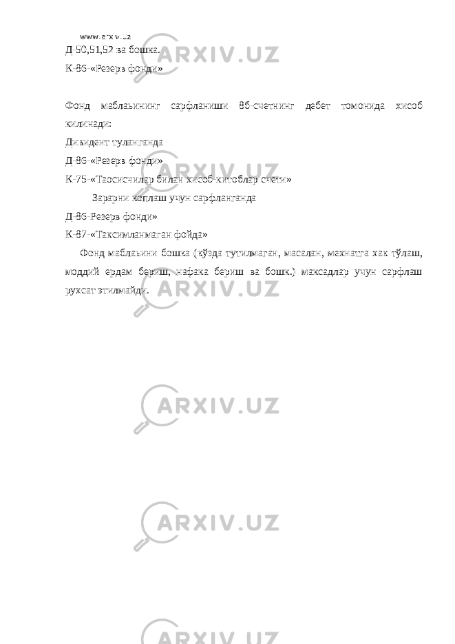 www.arxiv.uz Д-50,51,52 ва бошка. К-86-«Резерв фонди» Фонд маблаьининг сарфланиши 8б-счетнинг дебет томонида хисоб килинади: Дивидент туланганда Д-86-«Резерв фонди» К-75-«Таoсисчилар билан хисоб-китоблар счети» Зарарни коплаш учун сарфланганда Д-86-Резерв фонди» К-87-«Таксимланмаган фойда» Фонд маблаьини бошка (кўзда тутилмаган, масалан, мехнатга хак тўлаш, моддий ердам бериш, нафака бериш ва бошк.) максадлар учун сарфлаш рухсат этилмайди. 