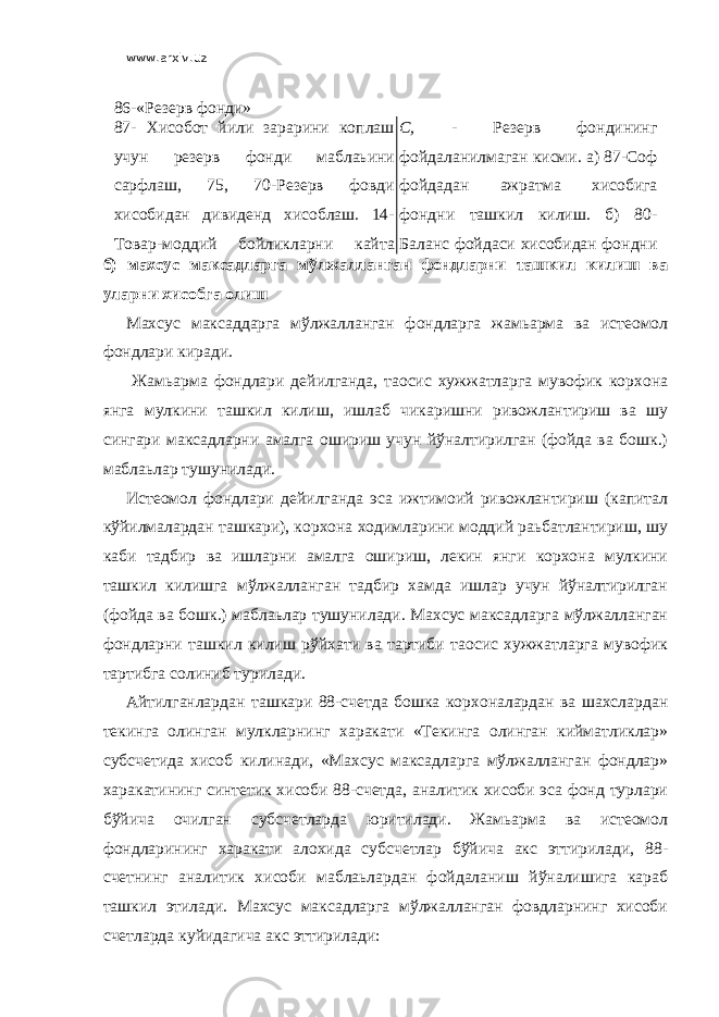 www.arxiv.uz 86-«Резерв фонди» 87- Хисобот йили зарарини коплаш учун резерв фонди маблаьини сарфлаш, 75, 70-Резерв фовди хисобидан дивиденд хисоблаш. 14- Товар-моддий бойликларни кайта бахолаш натижаларини езиш. С, - Резерв фондининг фойдаланилмаган кисми. а) 87-Соф фойдадан ажратма хисобига фондни ташкил килиш. б) 80- Баланс фойдаси хисобидан фондни ташкил килиш. в) 51,52-Эмиссияб) махсус максадларга мўлжалланган фондларни ташкил килиш ва уларни хисобга олиш Махсус максаддарга мўлжалланган фондларга жамьарма ва истеoмол фондлари киради. Жамьарма фондлари дейилганда, таoсис хужжатларга мувофик корхона янга мулкини ташкил килиш, ишлаб чикаришни ривожлантириш ва шу сингари максадларни амалга ошириш учун йўналтирилган (фойда ва бошк.) маблаьлар тушунилади. Истеoмол фондлари дейилганда эса ижтимоий ривожлантириш (капитал кўйилмалардан ташкари), корхона ходимларини моддий раьбатлантириш, шу каби тадбир ва ишларни амалга ошириш, лекин янги корхона мулкини ташкил килишга мўлжалланган тадбир хамда ишлар учун йўналтирилган (фойда ва бошк.) маблаьлар тушунилади. Махсус максадларга мўлжалланган фондларни ташкил килиш рўйхати ва тартиби таoсис хужжатларга мувофик тартибга солиниб турилади. Айтилганлардан ташкари 88-счетда бошка корхоналардан ва шахслардан текинга олинган мулкларнинг харакати «Текинга олинган кийматликлар» субсчетида хисоб килинади, «Махсус максадларга мўлжалланган фондлар» харакатининг синтетик хисоби 88-счетда, аналитик хисоби эса фонд турлари бўйича очилган субсчетларда юритилади. Жамьарма ва истеoмол фондларининг харакати алохида субсчетлар бўйича акс эттирилади, 88- счетнинг аналитик хисоби маблаьлардан фойдаланиш йўналишига караб ташкил этилади. Махсус максадларга мўлжалланган фовдларнинг хисоби счетларда куйидагича акс эттирилади: 