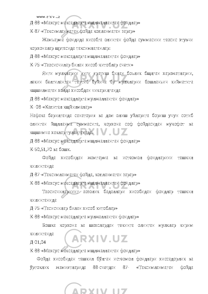 www.arxiv.uz Д-88-«Махсус максадларга мщлжалланган фондлар» К-87-«Таксимланмаган фойда копланмаган зарар» Жамьарма фондида хисобга олинган фойда суммасини таoсис этувчи корхоналар щртасида таксимлаганлар: Д-88-«Махсус максадларга мщлжалланган фондлар» К-75-«Таoсисчилар билан хисоб-китоблар счети» Янги мулкларни янги яратиш билан боьлик бщлган харажатларни, лекин белгиланган тартиб буйича бу мулкларни бошланьич кийматига кщшилмаган холда хисобдан чикарилганда Д-88-«Махсус максадларга мулжалланган фондлар» К- 08-«Капитал кщйилмалар» Нафака берилганда санатория ва дам олиш уйларига бориш учун сотиб олинган йщлланма суммасига, корхона соф фойдасидан мукофот ва кщшимча хаклар туланганада. Д-88-«Махсус максадларга мщлжалланган фондлар» К-50,51,70 ва бошк. Фойда хисобидан жамгарма ва истеoмол фондларини ташкил килинганда Д-87-«Таксимланмаган фойда, копланмаган зарар» К-88-«Махсус максадларга мщлжалланган фондлар» Таoсисчиларнинг аoзолик бадаллари хисобидан фондлар ташкил килинганида Д-75-«Тасисчилар билан хисоб китоблар» К-88-«Махсус максадларга мулжалланган фондлар» Бошка корхона ва шахслардан текинга олинган мулклар кирим килинганда Д-01,04 К-88-«Махсус максадларга мщлжалланган фондлар» Фойда хисобидан ташкил бўлган истеoмол фондлари хиссадорлик ва ўртоклик жамиятларида 88-счетдан 87- «Таксимланмаган фойда 