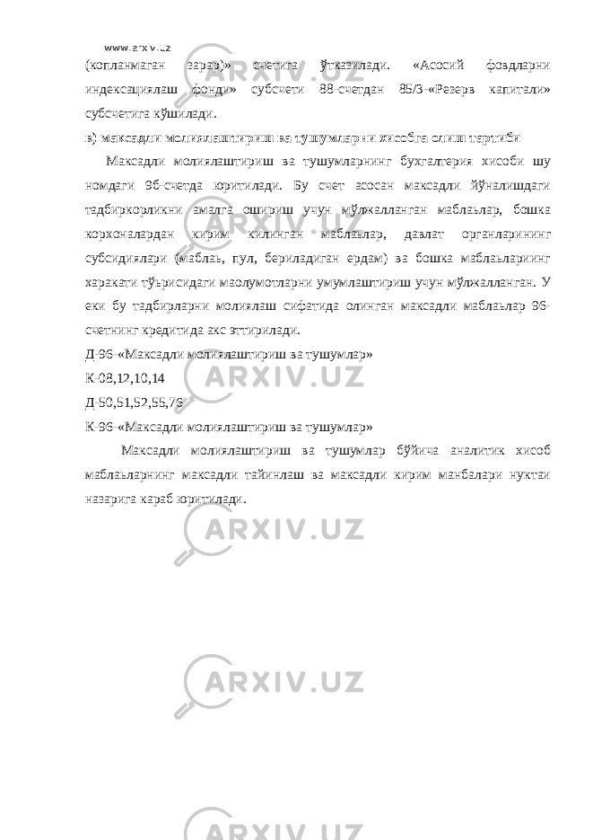 www.arxiv.uz (копланмаган зарар)» счетига ўтказилади. «Асосий фовдларни индексациялаш фонди» субсчети 88-счетдан 85/3-«Резерв капитали» субсчетига кўшилади. в) максадли молиялаштириш ва тушумларни хисобга олиш тартиби Максадли молиялаштириш ва тушумларнинг бухгалтерия хисоби шу номдаги 9б-счетда юритилади. Бу счет асосан максадли йўналишдаги тадбиркорликни амалга ошириш учун мўлжалланган маблаьлар, бошка корхоналардан кирим килинган маблаьлар, давлат органларининг субсидиялари (маблаь, пул, бериладиган ердам) ва бошка маблаьлариинг харакати тўьрисидаги маoлумотларни умумлаштириш учун мўлжалланган. У еки бу тадбирларни молиялаш сифатида олинган максадли маблаьлар 96- счетнинг кредитида акс эттирилади. Д-96-«Максадли молиялаштириш ва тушумлар» К-08,12,10,14 Д-50,51,52,55,76 К-96-«Максадли молиялаштириш ва тушумлар» Максадли молиялаштириш ва тушумлар бўйича аналитик хисоб маблаьларнинг максадли тайинлаш ва максадли кирим манбалари нуктаи назарига караб юритилади. 