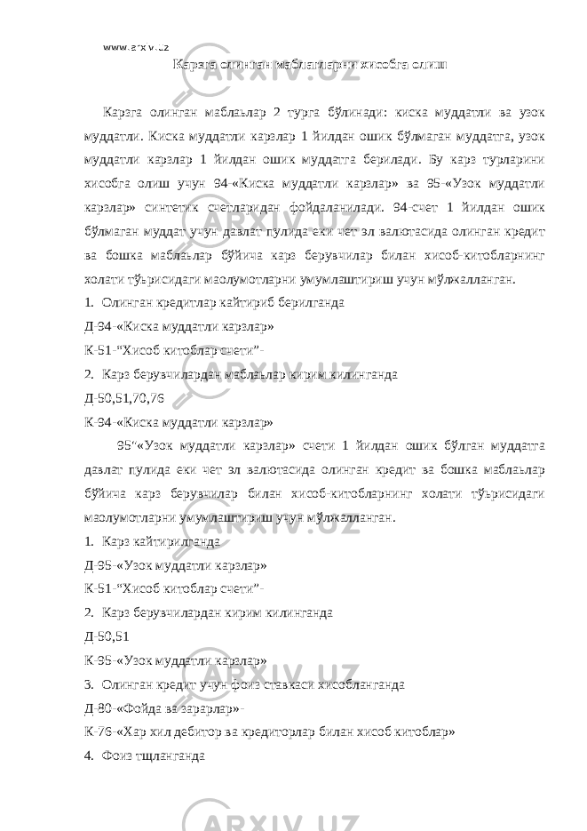 www.arxiv.uz Карзга олинган маблагларни хисобга олиш Карзга олинган маблаьлар 2 турга бўлинади: киска муддатли ва узок муддатли. Киска муддатли карзлар 1 йилдан ошик бўлмаган муддатга, узок муддатли карзлар 1 йилдан ошик муддатга берилади. Бу карз турларини хисобга олиш учун 94-«Киска муддатли карзлар» ва 95-«Узок муддатли карзлар» синтетик счетларидан фойдаланилади. 94-счет 1 йилдан ошик бўлмаган муддат учун давлат пулида еки чет эл валютасида олинган кредит ва бошка маблаьлар бўйича карз берувчилар билан хисоб-китобларнинг холати тўьрисидаги маoлумотларни умумлаштириш учун мўлжалланган. 1. Олинган кредитлар кайтириб берилганда Д-94-«Киска муддатли карзлар» К-51-“Хисоб китоблар счети”- 2. Карз берувчилардан маблаьлар кирим килинганда Д-50,51,70,76 К-94-«Киска муддатли карзлар» 95&#34;«Узок муддатли карзлар» счети 1 йилдан ошик бўлган муддатга давлат пулида еки чет эл валютасида олинган кредит ва бошка маблаьлар бўйича карз берувчилар билан хисоб-китобларнинг холати тўьрисидаги маoлумотларни умумлаштириш учун мўлжалланган. 1. Карз кайтирилганда Д-95-«Узок муддатли карзлар» К-51-“Хисоб китоблар счети”- 2. Карз берувчилардан кирим килинганда Д-50,51 К-95-«Узок муддатли карзлар» 3. Олинган кредит учун фоиз ставкаси хисобланганда Д-80-«Фойда ва зарарлар»- К-76-«Хар хил дебитор ва кредиторлар билан хисоб китоблар» 4. Фоиз тщланганда 