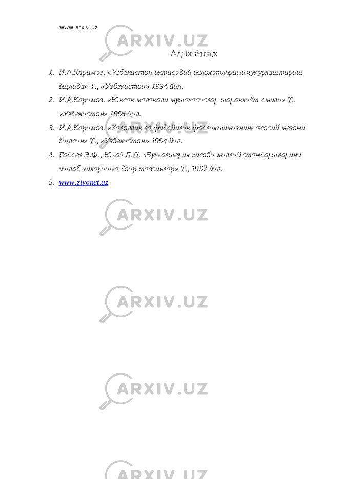 www.arxiv.uz Адабиётлар: 1. И.А.Каримов. «Узбекистон иктисодий ислохотларини чукурлаштириш йщлида» Т., «Узбекистон» 1994 йил. 2. И.А.Каримов. «Юксак малакали мутахасислар тараккиёт омили» Т., «Узбекистон» 1995 йил. 3. И.А.Каримов. «Халоллик ва фидойилик фаолиятимизнинг асосий мезони бщлсин» Т., «Узбекистон» 1994 йил. 4. Гадоев Э.Ф., Югай Л.П. «Бухгалтерия хисоби миллий стандартларини ишлаб чикаришга доир тавсиялар» Т., 1997 йил. 5. www.ziyonet.uz 
